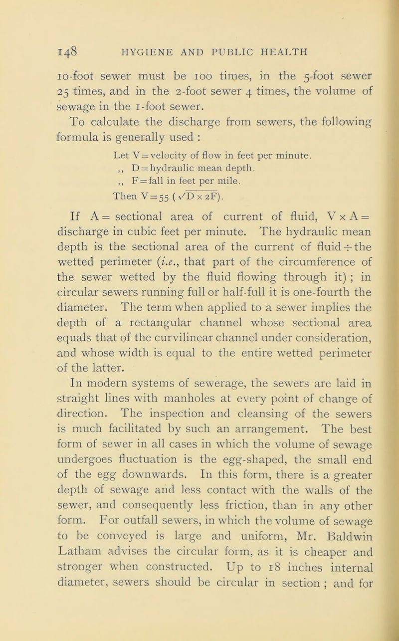 io-foot sewer must be 100 times, in the 5-foot sewer 25 times, and in the 2-foot sewer 4 times, the volume of sewage in the i-foot sewer. To calculate the discharge from sewers, the following formula is generally used : Let V = velocity of flow in feet per minute. ,, D = hydraulic mean depth. ,, F = fall in feet per mile. Then V = 55 (UDxaF). If A = sectional area of current of fluid, V x A = discharge in cubic feet per minute. The hydraulic mean depth is the sectional area of the current of fluid-p the wetted perimeter (i.e., that part of the circumference of the sewer wetted by the fluid flowing through it) ; in circular sewers running full or half-full it is one-fourth the diameter. The term when applied to a sewer implies the depth of a rectangular channel whose sectional area equals that of the curvilinear channel under consideration, and whose width is equal to the entire wetted perimeter of the latter. In modern systems of sewerage, the servers are laid in straight lines with manholes at every point of change of direction. The inspection and cleansing of the sewers is much facilitated by such an arrangement. The best form of sewer in all cases in which the volume of sewage undergoes fluctuation is the egg-shaped, the small end of the egg downwards. In this form, there is a greater depth of sewage and less contact with the walls of the sewer, and consequently less friction, than in any other form. For outfall sewers, in which the volume of sewage to be conveyed is large and uniform, Mr. Baldwin Latham advises the circular form, as it is cheaper and stronger when constructed. Up to 18 inches internal diameter, sewers should be circular in section ; and for