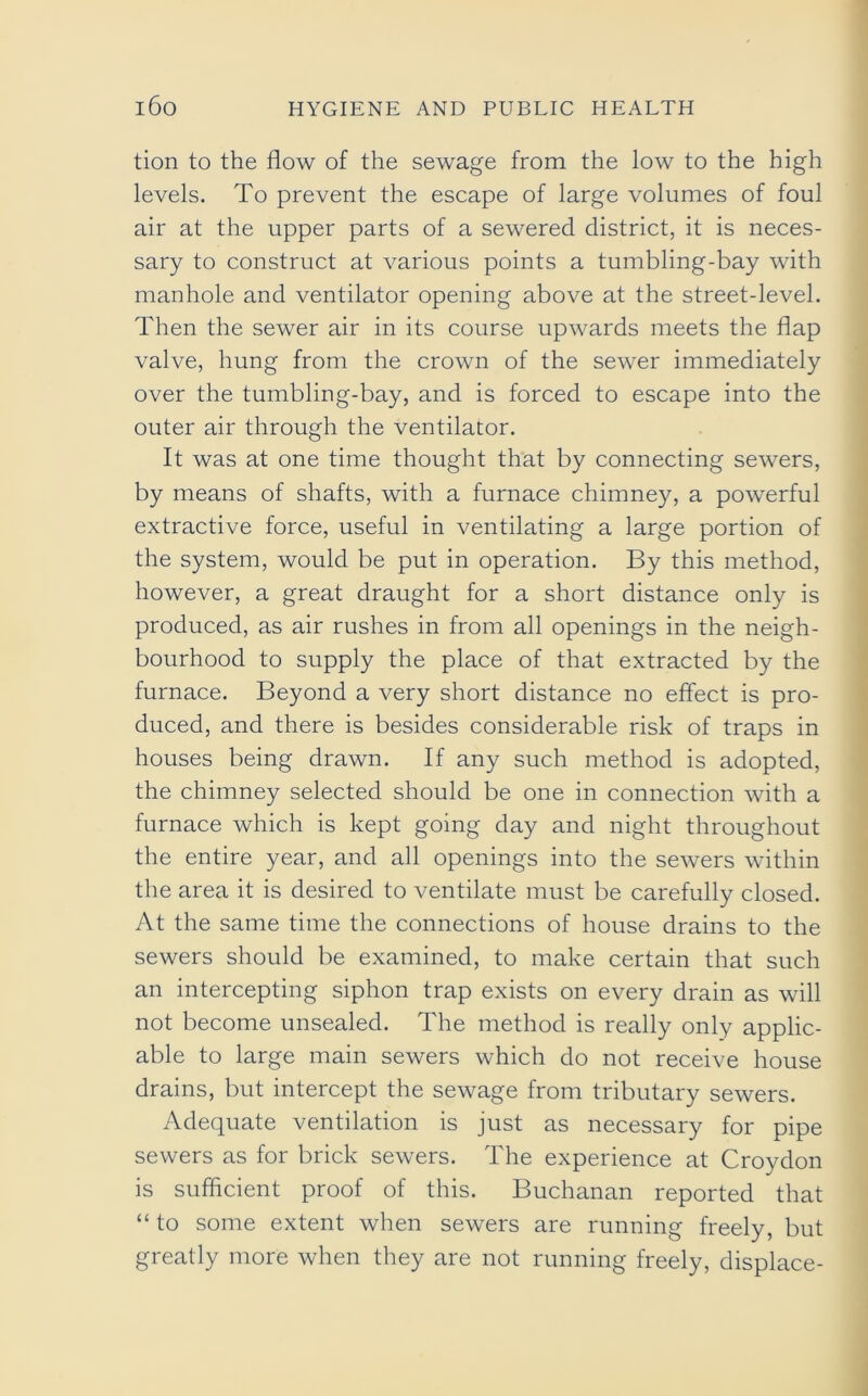 tion to the flow of the sewage from the low to the high levels. To prevent the escape of large volumes of foul air at the upper parts of a sewered district, it is neces- sary to construct at various points a tumbling-bay with manhole and ventilator opening above at the street-level. Then the sewer air in its course upwards meets the flap valve, hung from the crown of the sewer immediately over the tumbling-bay, and is forced to escape into the outer air through the ventilator. It was at one time thought that by connecting sewers, by means of shafts, with a furnace chimney, a powerful extractive force, useful in ventilating a large portion of the system, would be put in operation. By this method, however, a great draught for a short distance only is produced, as air rushes in from all openings in the neigh- bourhood to supply the place of that extracted by the furnace. Beyond a very short distance no effect is pro- duced, and there is besides considerable risk of traps in houses being drawn. If any such method is adopted, the chimney selected should be one in connection with a furnace which is kept going day and night throughout the entire year, and all openings into the sewers within the area it is desired to ventilate must be carefully closed. At the same time the connections of house drains to the sewers should be examined, to make certain that such an intercepting siphon trap exists on every drain as will not become unsealed. The method is really only applic- able to large main sewers which do not receive house drains, but intercept the sewage from tributary sewers. Adequate ventilation is just as necessary for pipe sewers as for brick sewers. The experience at Croydon is sufficient proof of this. Buchanan reported that “ to some extent when sewers are running freely, but greatly more when they are not running freely, displace-