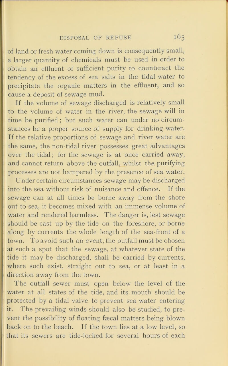 of land or fresh water coming down is consequently small, a larger quantity of chemicals must be used in order to obtain an effluent of sufficient purity to counteract the tendency of the excess of sea salts in the tidal water to precipitate the organic matters in the effluent, and so cause a deposit of sewage mud. If the volume of sewage discharged is relatively small to the volume of water in the river, the sewage will in time be purified; but such water can under no circum- stances be a proper source of supply for drinking water. If the relative proportions of sewage and river water are the same, the non-tidal river possesses great advantages over the tidal; for the sewage is at once carried away, and cannot return above the outfall, whilst the purifying processes are not hampered by the presence of sea water. Under certain circumstances sewage maybe discharged into the sea without risk of nuisance and offence. If the sewage can at all times be borne away from the shore out to sea, it becomes mixed with an immense volume of water and rendered harmless. The danger is, lest sewage should be cast up by the tide on the foreshore, or borne along by currents the whole length of the sea-front of a town. To avoid such an event, the outfall must be chosen at such a spot that the sewage, at whatever state of the tide it may be discharged, shall be carried by currents, where such exist, straight out to sea, or at least in a direction away from the town. The outfall sewer must open below the level of the water at all states of the tide, and its mouth should be protected by a tidal valve to prevent sea water entering it. The prevailing winds should also be studied, to pre- vent the possibility of floating faecal matters being blown back on to the beach. If the town lies at a low level, so that its sewers are tide-locked for several hours of each