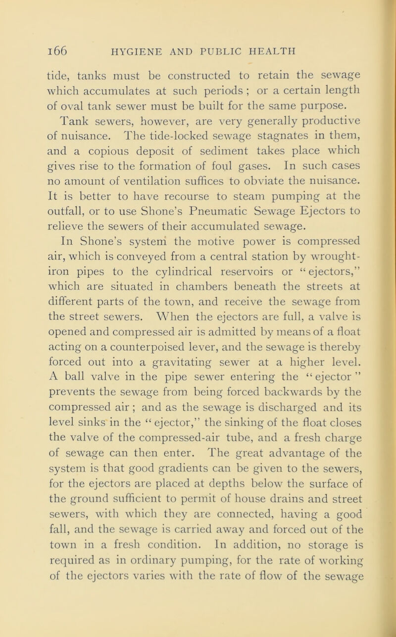 tide, tanks must be constructed to retain the sewage which accumulates at such periods ; or a certain length of oval tank sewer must be built for the same purpose. Tank sewers, however, are very generally productive of nuisance. The tide-locked sewage stagnates in them, and a copious deposit of sediment takes place which gives rise to the formation of ford gases. In such cases no amount of ventilation suffices to obviate the nuisance. It is better to have recourse to steam pumping at the outfall, or to use Shone’s Pneumatic Sewage Ejectors to relieve the sewers of their accumulated sewage. In Shone’s system the motive power is compressed air, which is conveyed from a central station by wrought - iron pipes to the cylindrical reservoirs or “ ejectors,” which are situated in chambers beneath the streets at different parts of the town, and receive the sewage from the street sewers. When the ejectors are full, a valve is opened and compressed air is admitted by means of a float acting on a counterpoised lever, and the sewage is thereby forced out into a gravitating sewer at a higher level. A ball valve in the pipe sewer entering the “ejector” prevents the sewage from being forced backwards by the compressed air; and as the sewage is discharged and its level sinks in the “ ejector,” the sinking of the float closes the valve of the compressed-air tube, and a fresh charge of sewage can then enter. The great advantage of the system is that good gradients can be given to the sewers, for the ejectors are placed at depths below the surface of the ground sufficient to permit of house drains and street sewers, with which they are connected, having a good fall, and the sewage is carried away and forced out of the town in a fresh condition. In addition, no storage is required as in ordinary pumping, for the rate of working of the ejectors varies with the rate of flow of the sewage