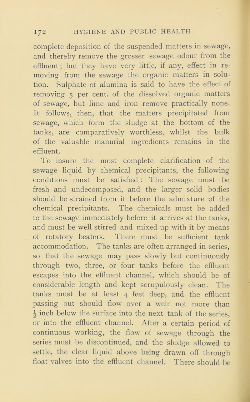 complete deposition of the suspended matters in sewage, and thereby remove the grosser sewage odour from the effluent; but they have very little, if any, effect in re- moving from the sewage the organic matters in solu- tion. Sulphate of alumina is said to have the effect of removing 5 per cent, of the dissolved organic matters of sewage, but lime and iron remove practically none. It follows, then, that the matters precipitated from sewage, which form the sludge at the bottom of the tanks, are comparatively worthless, whilst the bulk of the valuable manurial ingredients remains in the effluent. To insure the most complete clarification of the sewage liquid by chemical precipitants, the following conditions must be satisfied : The sewage must be fresh and undecomposed, and the larger solid bodies should be strained from it before the admixture of the chemical precipitants. The chemicals must be added to the sewage immediately before it arrives at the tanks, and must be well stirred and mixed up with it by means of rotatory beaters. There must be sufficient tank accommodation. The tanks are often arranged in series, so that the sewage may pass slowly but continuously through two, three, or four tanks before the effluent escapes into the effluent channel, which should be of considerable length and kept scrupulously clean. The tanks must be at least 4 feet deep, and the effluent passing out should flow over a weir not more than ^ inch below the surface into the next tank of the series, or into the effluent channel. After a certain period of continuous working, the flow of sewage through the series must be discontinued, and the sludge allowed to settle, the clear liquid above being drawn off through float valves into the effluent channel. There should be