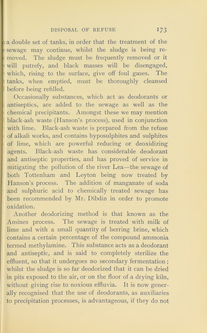 a double set of tanks, in order that the treatment of the sewage may continue, whilst the sludge is being re- moved. The sludge must be frequently removed or it will putrefy, and black masses will be disengaged, which, rising to the surface, give off foul gases. The tanks, when emptied, must be thoroughly cleansed before being refilled. Occasionally substances, which act as deodorants or antiseptics, are added to the sewage as well as the chemical precipitants. Amongst these we may mention black-ash waste (Hanson’s process), used in conjunction with lime. Black-ash waste is prepared from the refuse of alkali works, and contains hyposulphites and sulphites of lime, which are powerful reducing or deoxidizing agents. Black-ash waste has considerable deodorant and antiseptic properties, and has proved of service in mitigating the pollution of the river Lea—the sewage of both Tottenham and Leyton being now treated by Hanson’s process. The addition of manganate of soda and sulphuric acid to chemically treated sewage has been recommended by Mr. Dibdin in order to promote oxidation. Another deodorizing method is that known as the Amines process. The sewage is treated with milk of lime and with a small quantity of herring brine, which contains a certain percentage of the compound ammonia termed methylamine. This substance acts as a deodorant and antiseptic, and is said to completely sterilize the effluent, so that it undergoes no secondary fermentation ; whilst the sludge is so far deodorized that it can be dried in pits exposed to the air, or on the floor of a drying kiln, without giving rise to noxious effluvia. It is now gener- ally recognised that the use of deodorants, as auxiliaries to precipitation processes, is advantageous, if they do not