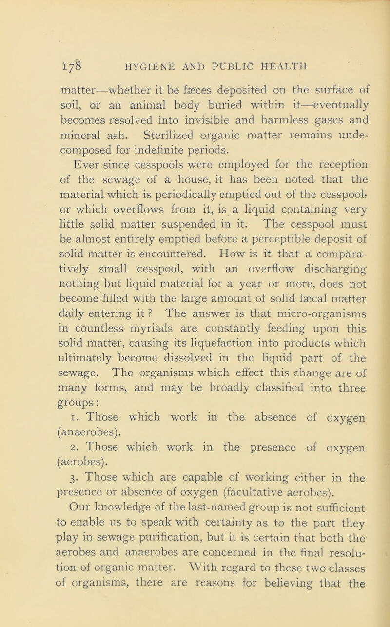 matter—whether it be faeces deposited on the surface of soil, or an animal body buried within it—eventually becomes resolved into invisible and harmless gases and mineral ash. Sterilized organic matter remains unde- composed for indefinite periods. Ever since cesspools were employed for the reception of the sewage of a house, it has been noted that the material which is periodically emptied out of the cesspool? or which overflows from it, is a liquid containing very little solid matter suspended in it. The cesspool must be almost entirely emptied before a perceptible deposit of solid matter is encountered. How is it that a compara- tively small cesspool, with an overflow discharging nothing but liquid material for a year or more, does not become filled with the large amount of solid faecal matter daily entering it ? The answer is that micro-organisms in countless myriads are constantly feeding upon this solid matter, causing its liquefaction into products which ultimately become dissolved in the liquid part of the sewage. The organisms which effect this change are of many forms, and may be broadly classified into three groups: 1. Those which work in the absence of oxygen (anaerobes). 2. Those which work in the presence of oxygen (aerobes). 3. Those which are capable of working either in the presence or absence of oxygen (facultative aerobes). Our knowledge of the last-named group is not sufficient to enable us to speak with certainty as to the part they play in sewage purification, but it is certain that both the aerobes and anaerobes are concerned in the final resolu- tion of organic matter. With regard to these two classes of organisms, there are reasons for believing that the