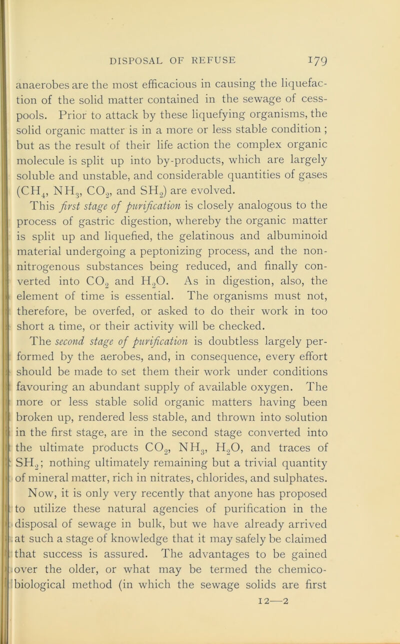 anaerobes are the most efficacious in causing the liquefac- tion of the solid matter contained in the sewage of cess- pools. Prior to attack by these liquefying organisms, the solid organic matter is in a more or less stable condition ; but as the result of their life action the complex organic molecule is split up into by-products, which are largely soluble and unstable, and considerable quantities of gases (CH4, NH3, C02, and SH2) are evolved. This first stage of purification is closely analogous to the process of gastric digestion, whereby the organic matter is split up and liquefied, the gelatinous and albuminoid material undergoing a peptonizing process, and the non- nitrogenous substances being reduced, and finally con- verted into C02 and H20. As in digestion, also, the element of time is essential. The organisms must not, therefore, be overfed, or asked to do their work in too short a time, or their activity will be checked. The second stage of purification is doubtless largely per- formed by the aerobes, and, in consequence, every effort should be made to set them their work under conditions favouring an abundant supply of available oxygen. The more or less stable solid organic matters having been broken up, rendered less stable, and thrown into solution in the first stage, are in the second stage converted into the ultimate products C02, NH3, H20, and traces of SH2; nothing ultimately remaining but a trivial quantity of mineral matter, rich in nitrates, chlorides, and sulphates. Now, it is only very recently that anyone has proposed to utilize these natural agencies of purification in the disposal of sewage in bulk, but we have already arrived at such a stage of knowledge that it may safely be claimed that success is assured. The advantages to be gained over the older, or what may be termed the chemico- biological method (in which the sewage solids are first 12—2