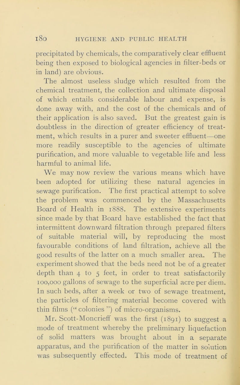 precipitated by chemicals, the comparatively clear effluent being then exposed to biological agencies in filter-beds or in land) are obvious. The almost useless sludge which resulted from the chemical treatment, the collection and ultimate disposal of which entails considerable labour and expense, is done away with, and the cost of the chemicals and of their application is also saved. But the greatest gain is doubtless in the direction of greater efficiency of treat- ment, which results in a purer and sweeter effluent—one more readily susceptible to the agencies of ultimate purification, and more valuable to vegetable life and less harmful to animal life. We may now review the various means which have been adopted for utilizing these natural agencies in sewage purification. The first practical attempt to solve the problem was commenced by the Massachusetts Board of Health in 1888. The extensive experiments since made by that Board have established the fact that intermittent downward filtration through prepared filters of suitable material will, by reproducing the most favourable conditions of land filtration, achieve all the good results of the latter on a much smaller area. The experiment showed that the beds need not be of a greater depth than 4 to 5 feet, in order to treat satisfactorily 100,000 gallons of sewage to the superficial acre per diem. In such beds, after a week or two of sewage treatment, the particles of filtering material become covered with thin films (“ colonies ”) of micro-organisms. Mr. Scott-Moncrieff was the first (1891) to suggest a mode of treatment whereby the preliminary liquefaction of solid matters was brought about in a separate apparatus, and the purification of the matter in solution was subsequently effected. This mode of treatment of