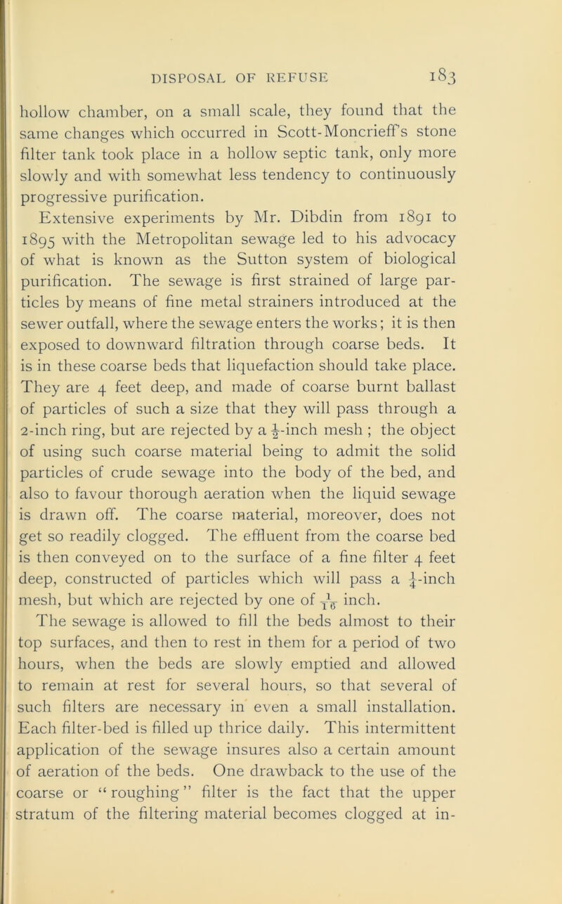 hollow chamber, on a small scale, they found that the same changes which occurred in Scott-Moncrieff’s stone filter tank took place in a hollow septic tank, only more slowly and with somewhat less tendency to continuously progressive purification. Extensive experiments by Mr. Dibdin from 1891 to 1895 with the Metropolitan sewage led to his advocacy of what is known as the Sutton system of biological purification. The sewage is first strained of large par- ticles by means of fine metal strainers introduced at the sewer outfall, where the sewage enters the works; it is then exposed to downward filtration through coarse beds. It is in these coarse beds that liquefaction should take place. They are 4 feet deep, and made of coarse burnt ballast of particles of such a size that they will pass through a 2-inch ring, but are rejected by a \-inch mesh ; the object of using such coarse material being to admit the solid particles of crude sewage into the body of the bed, and also to favour thorough aeration when the liquid sewage is drawn off. The coarse material, moreover, does not get so readily clogged. The effluent from the coarse bed is then conveyed on to the surface of a fine filter 4 feet deep, constructed of particles which will pass a j-inch mesh, but which are rejected by one of inch. The sewage is allowed to fill the beds almost to their top surfaces, and then to rest in them for a period of two hours, when the beds are slowly emptied and allowed to remain at rest for several hours, so that several of such filters are necessary in even a small installation. Each filter-bed is filled up thrice daily. This intermittent application of the sewage insures also a certain amount of aeration of the beds. One drawback to the use of the coarse or “roughing” filter is the fact that the upper stratum of the filtering material becomes clogged at in-