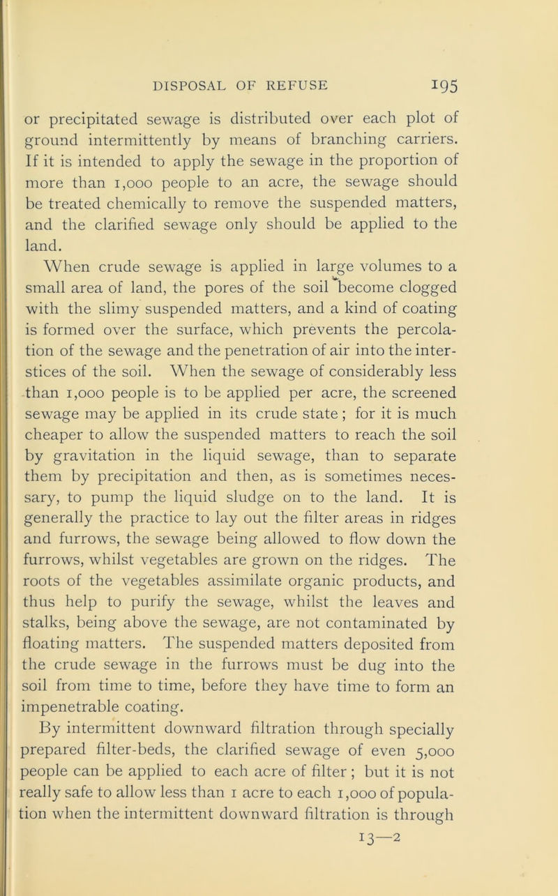 or precipitated sewage is distributed over each plot of ground intermittently by means of branching carriers. If it is intended to apply the sewage in the proportion of more than 1,000 people to an acre, the sewage should be treated chemically to remove the suspended matters, and the clarified sewage only should be applied to the land. When crude sewage is applied in large volumes to a small area of land, the pores of the soil become clogged with the slimy suspended matters, and a kind of coating is formed over the surface, which prevents the percola- tion of the sewage and the penetration of air into the inter- stices of the soil. When the sewage of considerably less than 1,000 people is to be applied per acre, the screened sewage may be applied in its crude state; for it is much cheaper to allow the suspended matters to reach the soil by gravitation in the liquid sewage, than to separate them by precipitation and then, as is sometimes neces- sary, to pump the liquid sludge on to the land. It is generally the practice to lay out the filter areas in ridges and furrows, the sewage being allowed to flow down the furrows, whilst vegetables are grown on the ridges. The roots of the vegetables assimilate organic products, and thus help to purify the sewage, whilst the leaves and stalks, being above the sewage, are not contaminated by floating matters. The suspended matters deposited from the crude sewage in the furrows must be dug into the soil from time to time, before they have time to form an impenetrable coating. By intermittent downward filtration through specially prepared filter-beds, the clarified sewage of even 5,000 people can be applied to each acre of filter; but it is not really safe to allow less than 1 acre to each 1,000 of popula- tion when the intermittent downward filtration is through 13—2