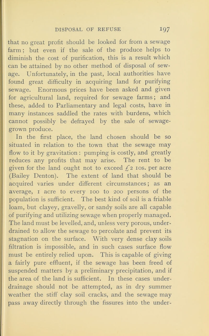 that no great profit should be looked for from a sewage farm; but even if the sale of the produce helps to diminish the cost of purification, this is a result which can be attained by no other method of disposal of sew- age. Unfortunately, in the past, local authorities have found great difficulty in acquiring land for purifying sewage. Enormous prices have been asked and given for agricultural land, required for sewage farms; and these, added to Parliamentary and legal costs, have in many instances saddled the rates with burdens, which cannot possibly be defrayed by the sale of sewage- grown produce. In the first place, the land chosen should be so situated in relation to the town that the sewage may flow to it by gravitation : pumping is costly, and greatly reduces any profits that may arise. The rent to be given for the land ought not to exceed £1 10s. per acre (Bailey Denton). The extent of land that should be acquired varies under different circumstances; as an average, 1 acre to every 100 to 200 persons of the population is sufficient. The best kind of soil is a friable loam, but clayey, gravelly, or sandy soils are all capable of purifying and utilizing sewage when properly managed. The land must be levelled, and, unless very porous, under- drained to allow the sewage to percolate and prevent its stagnation on the surface. With very dense clay soils filtration is impossible, and in such cases surface flow must be entirely relied upon. This is capable of giving a fairly pure effluent, if the sewage has been freed of suspended matters by a preliminary precipitation, and if the area of the land is sufficient. In these cases under- drainage should not be attempted, as in dry summer weather the stiff clay soil cracks, and the sewage may pass away directly through the fissures into the under-