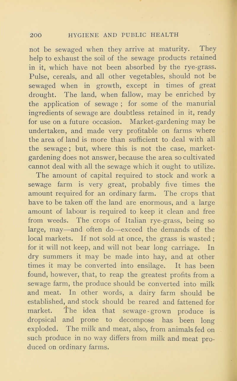 not be sewaged when they arrive at maturity. They help to exhaust the soil of the sewage products retained in it, which have not been absorbed by the rye-grass. Pulse, cereals, and all other vegetables, should not be sewaged when in growth, except in times of great drought. The land, when fallow, may be enriched by the application of sewage ; for some of the manurial ingredients of sewage are doubtless retained in it, ready for use on a future occasion. Market-gardening may be undertaken, and made very profitable on farms where the area of land is more than sufficient to deal with all the sewage ; but, where this is not the case, market- gardening does not answer, because the area so cultivated cannot deal with all the sewage which it ought to utilize. The amount of capital required to stock and work a sewage farm is very great, probably five times the amount required for an ordinary farm. The crops that have to be taken off the land are enormous, and a large amount of labour is required to keep it clean and free from weeds. The crops of Italian rye-grass, being so large, may—and often do—exceed the demands of the local markets. If not sold at once, the grass is wasted ; for it will not keep, and will not bear long carriage. In dry summers it may be made into hay, and at other times it may be converted into ensilage. It has been found, however, that, to reap the greatest profits from a sewage farm, the produce should be converted into milk and meat. In other words, a dairy farm should be established, and stock should be reared and fattened for market. The idea that sewage-grown produce is dropsical and prone to decompose has been long exploded. The milk and meat, also, from animals fed on such produce in no way differs from milk and meat pro- duced on ordinary farms.