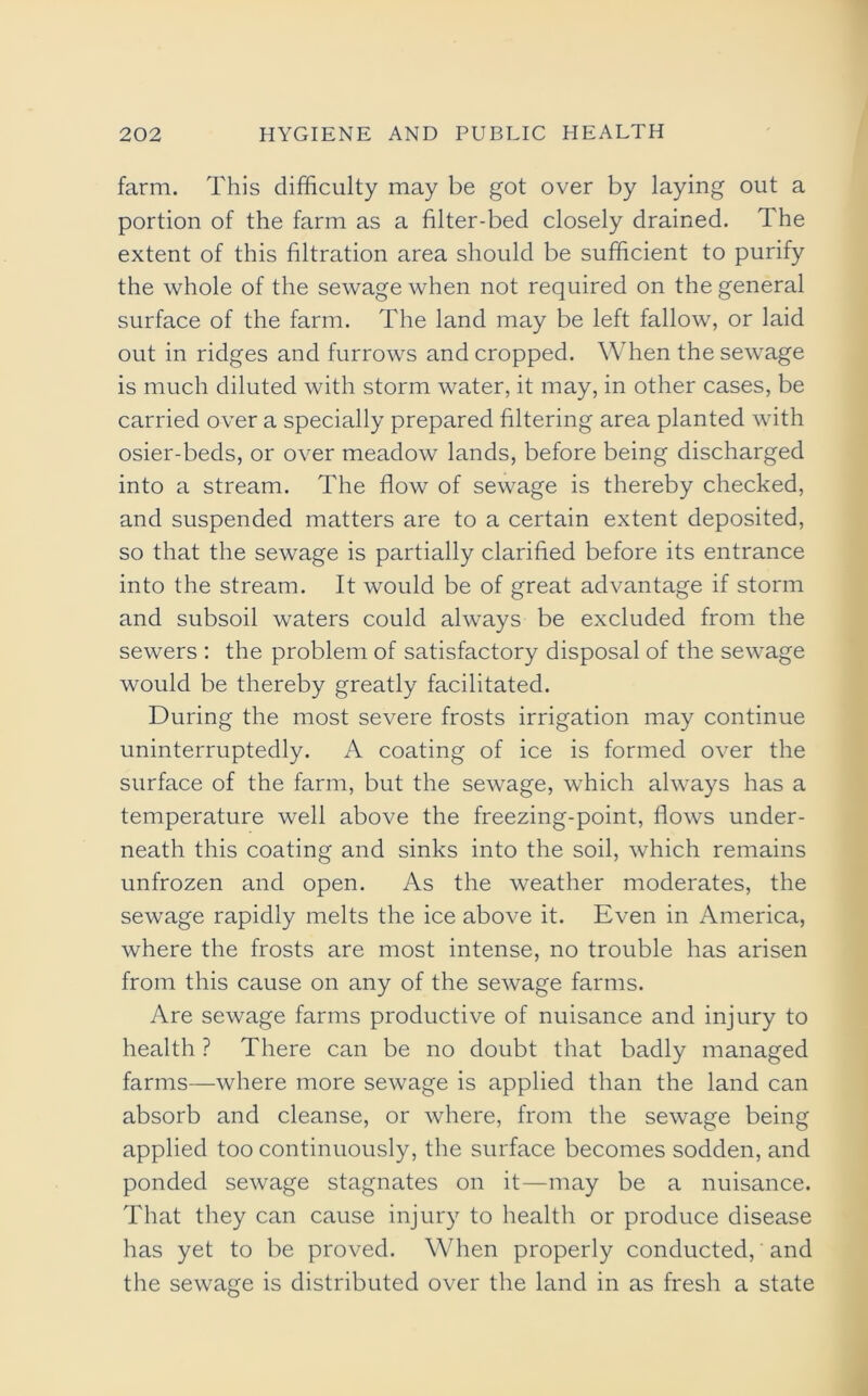 farm. This difficulty may be got over by laying out a portion of the farm as a filter-bed closely drained. The extent of this filtration area should be sufficient to purify the whole of the sewage when not required on the general surface of the farm. The land may be left fallow, or laid out in ridges and furrows and cropped. When the sewage is much diluted with storm water, it may, in other cases, be carried over a specially prepared filtering area planted with osier-beds, or over meadow lands, before being discharged into a stream. The flow of sewage is thereby checked, and suspended matters are to a certain extent deposited, so that the sewage is partially clarified before its entrance into the stream. It would be of great advantage if storm and subsoil waters could always be excluded from the sewers : the problem of satisfactory disposal of the sewage would be thereby greatly facilitated. During the most severe frosts irrigation may continue uninterruptedly. A coating of ice is formed over the surface of the farm, but the sewage, which always has a temperature well above the freezing-point, flows under- neath this coating and sinks into the soil, which remains unfrozen and open. As the weather moderates, the sewage rapidly melts the ice above it. Even in America, where the frosts are most intense, no trouble has arisen from this cause on any of the sewage farms. Are sewage farms productive of nuisance and injury to health ? There can be no doubt that badly managed farms—where more sewage is applied than the land can absorb and cleanse, or where, from the sewage being applied too continuously, the surface becomes sodden, and ponded sewage stagnates on it—may be a nuisance. That they can cause injury to health or produce disease has yet to be proved. When properly conducted, and the sewage is distributed over the land in as fresh a state