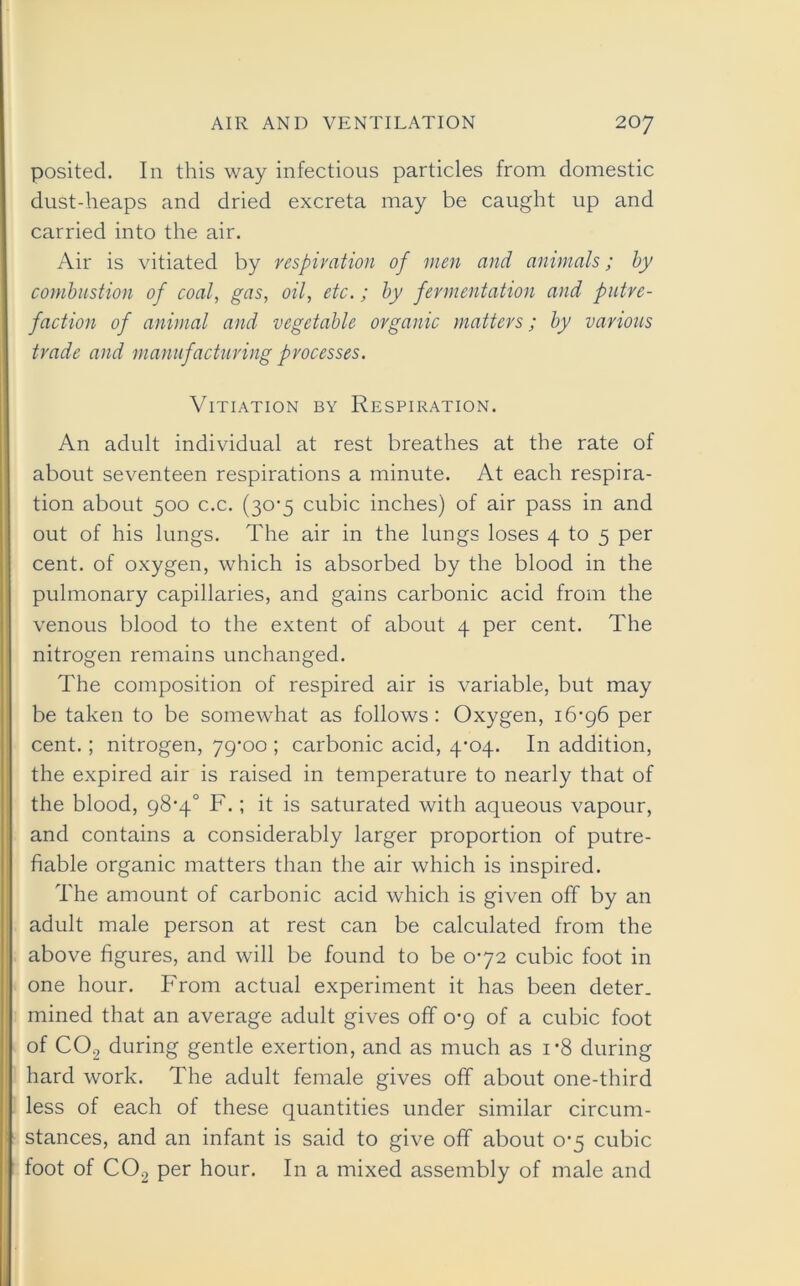 posited. In this way infectious particles from domestic dust-heaps and dried excreta may be caught up and carried into the air. Air is vitiated by respiration of men and animals; by combustion of coal, gas, oil, etc.; by fermentation and putre- faction of animal and vegetable organic matters; by various trade and manufacturing processes. Vitiation by Respiration. An adult individual at rest breathes at the rate of about seventeen respirations a minute. At each respira- tion about 500 c.c. (30*5 cubic inches) of air pass in and out of his lungs. The air in the lungs loses 4 to 5 per cent, of oxygen, which is absorbed by the blood in the pulmonary capillaries, and gains carbonic acid from the venous blood to the extent of about 4 per cent. The nitrogen remains unchanged. The composition of respired air is variable, but may be taken to be somewhat as follows : Oxygen, 16-96 per cent. ; nitrogen, 79-00 ; carbonic acid, 4-04. In addition, the expired air is raised in temperature to nearly that of the blood, 98-4° F.; it is saturated with aqueous vapour, and contains a considerably larger proportion of putre- fiable organic matters than the air which is inspired. The amount of carbonic acid which is given off by an adult male person at rest can be calculated from the above figures, and will be found to be 0-72 cubic foot in one hour. From actual experiment it has been deter, mined that an average adult gives off 0-9 of a cubic foot of C02 during gentle exertion, and as much as i*8 during hard work. The adult female gives off about one-third less of each of these quantities under similar circum- stances, and an infant is said to give off about 0-5 cubic foot of C02 per hour. In a mixed assembly of male and