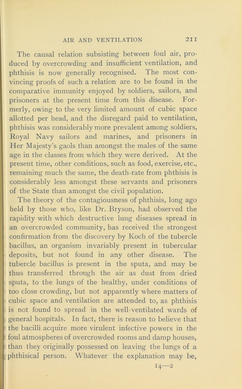 The causal relation subsisting between foul air, pro- duced by overcrowding and insufficient ventilation, and phthisis is now generally recognised. The most con- vincing proofs of such a relation are to be found in the comparative immunity enjoyed by soldiers, sailors, and prisoners at the present time from this disease. For- merly, owing to the very limited amount of cubic space allotted per head, and the disregard paid to ventilation, phthisis was considerably more prevalent among soldiers, Royal Navy sailors and marines, and prisoners in Her Majesty’s gaols than amongst the males of the same age in the classes from which they were derived. At the present time, other conditions, such as food, exercise, etc., remaining much the same, the death-rate from phthisis is considerably less amongst these servants and prisoners of the State than amongst the civil population. The theory of the contagiousness of phthisis, long ago held by those who, like Dr. Bryson, had observed the rapidity with which destructive lung diseases spread in an overcrowded community, has received the strongest confirmation from the discovery by Koch of the tubercle bacillus, an organism invariably present in tubercular deposits, but not found in any other disease. The tubercle bacillus is present in the sputa, and may be thus transferred through the air as dust from dried sputa, to the lungs of the healthy, under conditions of too close crowding, but not apparently where matters of cubic space and ventilation are attended to, as phthisis is not found to spread in the well-ventilated wards of genera] hospitals. In fact, there is reason to believe that the bacilli acquire more virulent infective powers in the foul atmospheres of overcrowded rooms and damp houses, than they originally possessed on leaving the lungs of a phthisical person. Whatever the explanation may be, 14—2