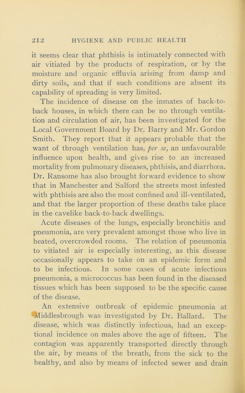 it seems clear that phthisis is intimately connected with air vitiated by the products of respiration, or by the moisture and organic effluvia arising from damp and dirty soils, and that if such conditions are absent its capability of spreading is very limited. The incidence of disease on the inmates of back-to- back houses, in which there can be no through ventila- tion and circulation of air, has been investigated for the Local Government Board by Dr. Barry and Mr. Gordon Smith. They report that it appears probable that the want of through ventilation has, per se, an unfavourable influence upon health, and gives rise to an increased mortality from pulmonary diseases, phthisis, and diarrhoea. Dr. Ransome has also brought forward evidence to show that in Manchester and Salford the streets most infested with phthisis are also the most confined and ill-ventilated, and that the larger proportion of these deaths take place in the cavelike back-to-back dwellings. Acute diseases of the lungs, especially bronchitis and pneumonia, are very prevalent amongst those who live in heated, overcrowded rooms. The relation of pneumonia to vitiated air is especially interesting, as this disease occasionally appears to take on an epidemic form and to be infectious. In some cases of acute infectious pneumonia, a micrococcus has been found in the diseased tissues which has been supposed to be the specific cause of the disease. An extensive outbreak of epidemic pneumonia at Middlesbrough was investigated by Dr. Ballard. The disease, which was distinctly infectious, had an excep- tional incidence on males above the age of fifteen. The contagion was apparently transported directly through the air, by means of the breath, from the sick to the healthy, and also by means of infected sewer and drain