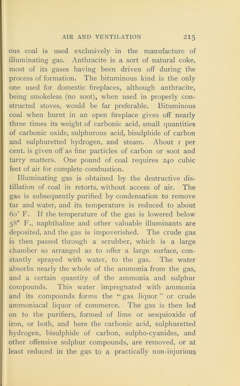 ous coal is used exclusively in the manufacture of illuminating gas. Anthracite is a sort of natural coke, most of its gases having been driven off during the process of formation. The bituminous kind is the only one used for domestic fireplaces, although anthracite, being smokeless (no soot), when used in properly con- structed stoves, would be far preferable. Bituminous coal when burnt in an open fireplace gives off nearly three times its weight of carbonic acid, small quantities of carbonic oxide, sulphurous acid, bisulphide of carbon and sulphuretted hydrogen, and steam. About 1 per cent, is given off as fine particles of carbon or soot and tarry matters. One pound of coal requires 240 cubic feet of air for complete combustion. Illuminating gas is obtained by the destructive dis- tillation of coal in retorts, without access of air. The gas is subsequently purified by condensation to remove tar and water, and its temperature is reduced to about 6o° F. If the temperature of the gas is lowered below 58° F., naphthaline and other valuable illuminants are deposited, and the gas is impoverished. The crude gas is then passed through a scrubber, which is a large chamber so arranged as to offer a large surface, con- stantly sprayed with water, to the gas. The water absorbs nearly the whole of the ammonia from the gas, and a certain quantity of the ammonia and sulphur compounds. This water impregnated with ammonia and its compounds forms the “ gas liquor ” or crude ammoniacal liquor of commerce. The gas is then led on to the purifiers, formed of lime or sesquioxide of iron, or both, and here the carbonic acid, sulphuretted hydrogen, bisulphide of carbon, sulpho-cyanides, and other offensive sulphur compounds, are removed, or at least reduced in the gas to a practically non-injurious