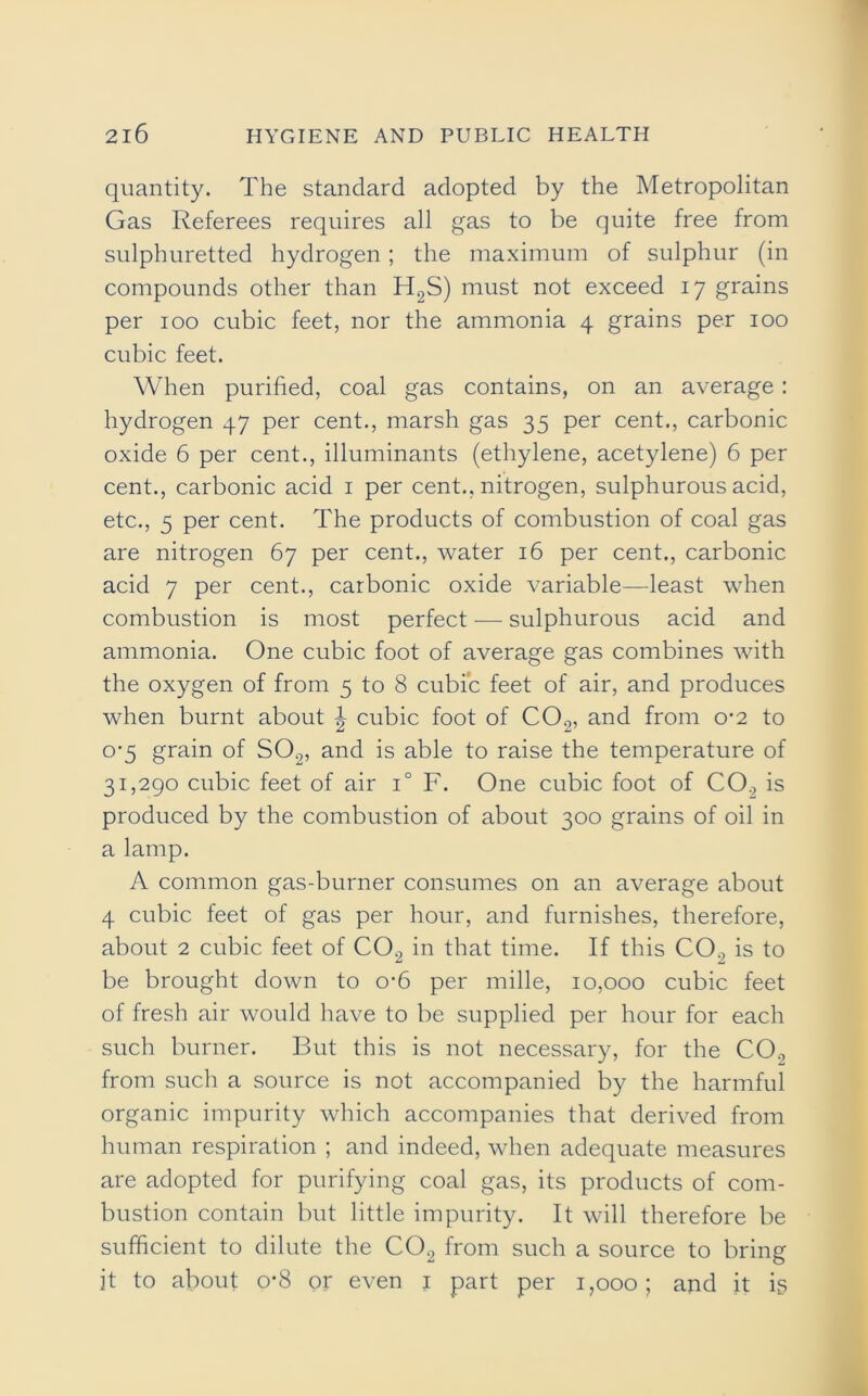 quantity. The standard adopted by the Metropolitan Gas Referees requires all gas to be quite free from sulphuretted hydrogen; the maximum of sulphur (in compounds other than H2S) must not exceed 17 grains per 100 cubic feet, nor the ammonia 4 grains per 100 cubic feet. When purified, coal gas contains, on an average: hydrogen 47 per cent., marsh gas 35 per cent., carbonic oxide 6 per cent., illuminants (ethylene, acetylene) 6 per cent., carbonic acid 1 per cent., nitrogen, sulphurous acid, etc., 5 per cent. The products of combustion of coal gas are nitrogen 67 per cent., water 16 per cent., carbonic acid 7 per cent., carbonic oxide variable—least when combustion is most perfect — sulphurous acid and ammonia. One cubic foot of average gas combines with the oxygen of from 5 to 8 cubic feet of air, and produces when burnt about | cubic foot of C02, and from 0-2 to 0-5 grain of S02, and is able to raise the temperature of 31,290 cubic feet of air i° F. One cubic foot of CO., is produced by the combustion of about 300 grains of oil in a lamp. A common gas-burner consumes on an average about 4 cubic feet of gas per hour, and furnishes, therefore, about 2 cubic feet of C02 in that time. If this CO., is to be brought down to o-6 per mille, 10,000 cubic feet of fresh air would have to be supplied per hour for each such burner. But this is not necessary, for the CO., from such a source is not accompanied by the harmful organic impurity which accompanies that derived from human respiration ; and indeed, when adequate measures are adopted for purifying coal gas, its products of com- bustion contain but little impurity. It will therefore be sufficient to dilute the C02 from such a source to bring it to about o*8 or even 1 part per 1,000; and it is