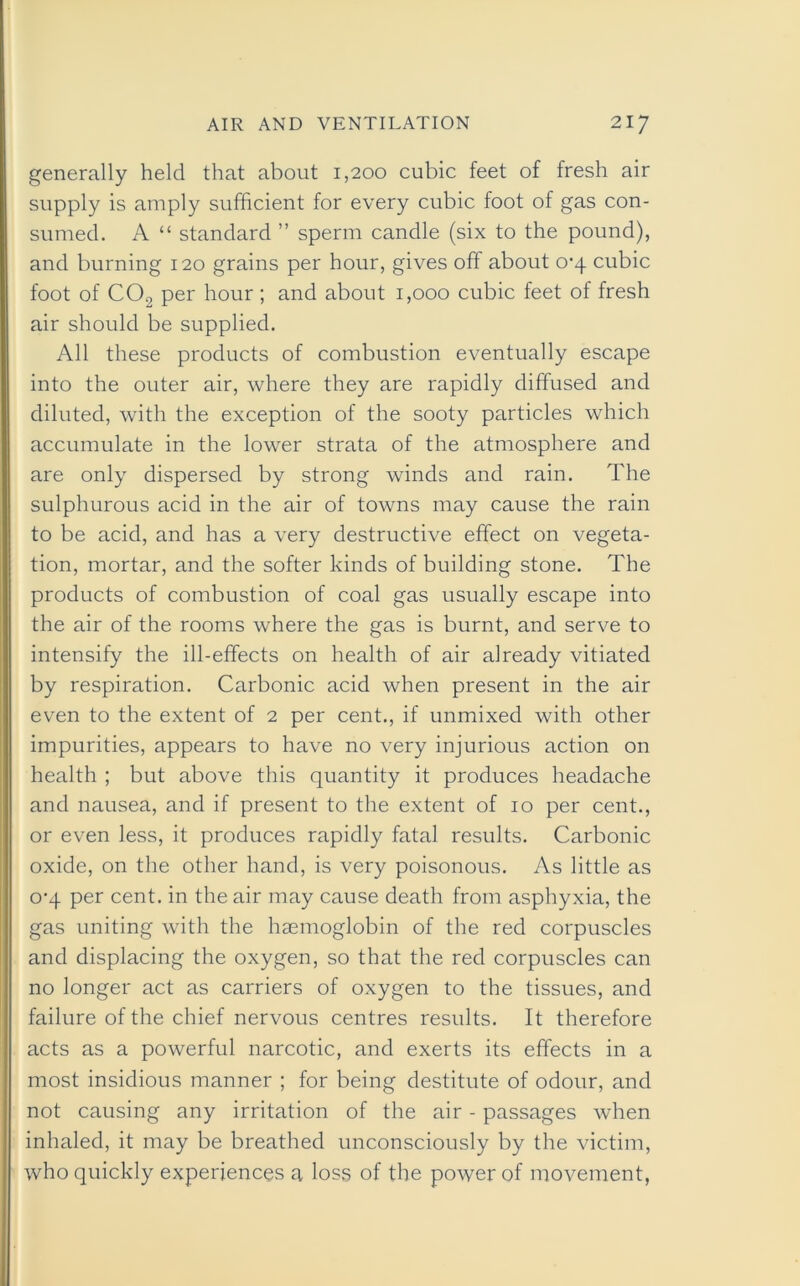 generally held that about 1,200 cubic feet of fresh air supply is amply sufficient for every cubic foot of gas con- sumed. A “ standard ” sperm candle (six to the pound), and burning 120 grains per hour, gives off about 0^4 cubic foot of CO., per hour ; and about 1,000 cubic feet of fresh air should be supplied. All these products of combustion eventually escape into the outer air, where they are rapidly diffused and diluted, with the exception of the sooty particles which accumulate in the lower strata of the atmosphere and are only dispersed by strong winds and rain. The sulphurous acid in the air of towns may cause the rain to be acid, and has a very destructive effect on vegeta- tion, mortar, and the softer kinds of building stone. The products of combustion of coal gas usually escape into the air of the rooms where the gas is burnt, and serve to intensify the ill-effects on health of air already vitiated by respiration. Carbonic acid when present in the air even to the extent of 2 per cent., if unmixed with other impurities, appears to have no very injurious action on health ; but above this quantity it produces headache and nausea, and if present to the extent of 10 per cent., or even less, it produces rapidly fatal results. Carbonic oxide, on the other hand, is very poisonous. As little as 0-4 per cent, in the air may cause death from asphyxia, the gas uniting with the haemoglobin of the red corpuscles and displacing the oxygen, so that the red corpuscles can no longer act as carriers of oxygen to the tissues, and failure of the chief nervous centres results. It therefore acts as a powerful narcotic, and exerts its effects in a most insidious manner ; for being destitute of odour, and not causing any irritation of the air - passages when inhaled, it may be breathed unconsciously by the victim, who quickly experiences a loss of the power of movement,