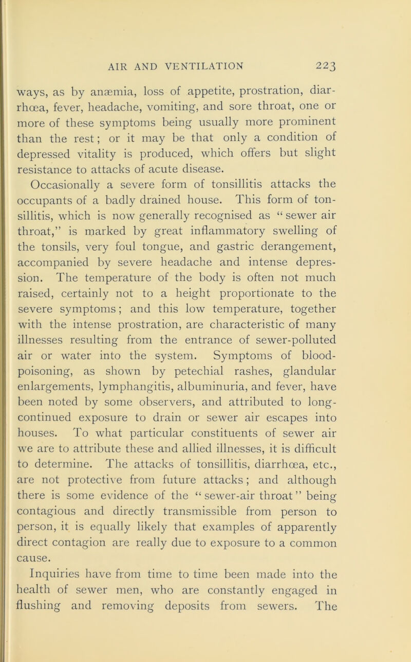 ways, as by anaemia, loss of appetite, prostration, diar- rhoea, fever, headache, vomiting, and sore throat, one or more of these symptoms being usually more prominent than the rest; or it may be that only a condition of depressed vitality is produced, which offers but slight resistance to attacks of acute disease. Occasionally a severe form of tonsillitis attacks the occupants of a badly drained house. This form of ton- sillitis, which is now generally recognised as “ sewer air throat,” is marked by great inflammatory swelling of the tonsils, very foul tongue, and gastric derangement, accompanied by severe headache and intense depres- sion. The temperature of the body is often not much raised, certainly not to a height proportionate to the severe symptoms; and this low temperature, together with the intense prostration, are characteristic of many illnesses resulting from the entrance of sewer-polluted air or water into the system. Symptoms of blood- poisoning, as shown by petechial rashes, glandular enlargements, lymphangitis, albuminuria, and fever, have been noted by some observers, and attributed to long- continued exposure to drain or sewer air escapes into houses. To what particular constituents of sewer air we are to attribute these and allied illnesses, it is difficult to determine. The attacks of tonsillitis, diarrhoea, etc., are not protective from future attacks; and although there is some evidence of the “sewer-air throat” being contagious and directly transmissible from person to person, it is equally likely that examples of apparently direct contagion are really due to exposure to a common cause. Inquiries have from time to time been made into the health of sewer men, who are constantly engaged in flushing and removing deposits from sewers. The