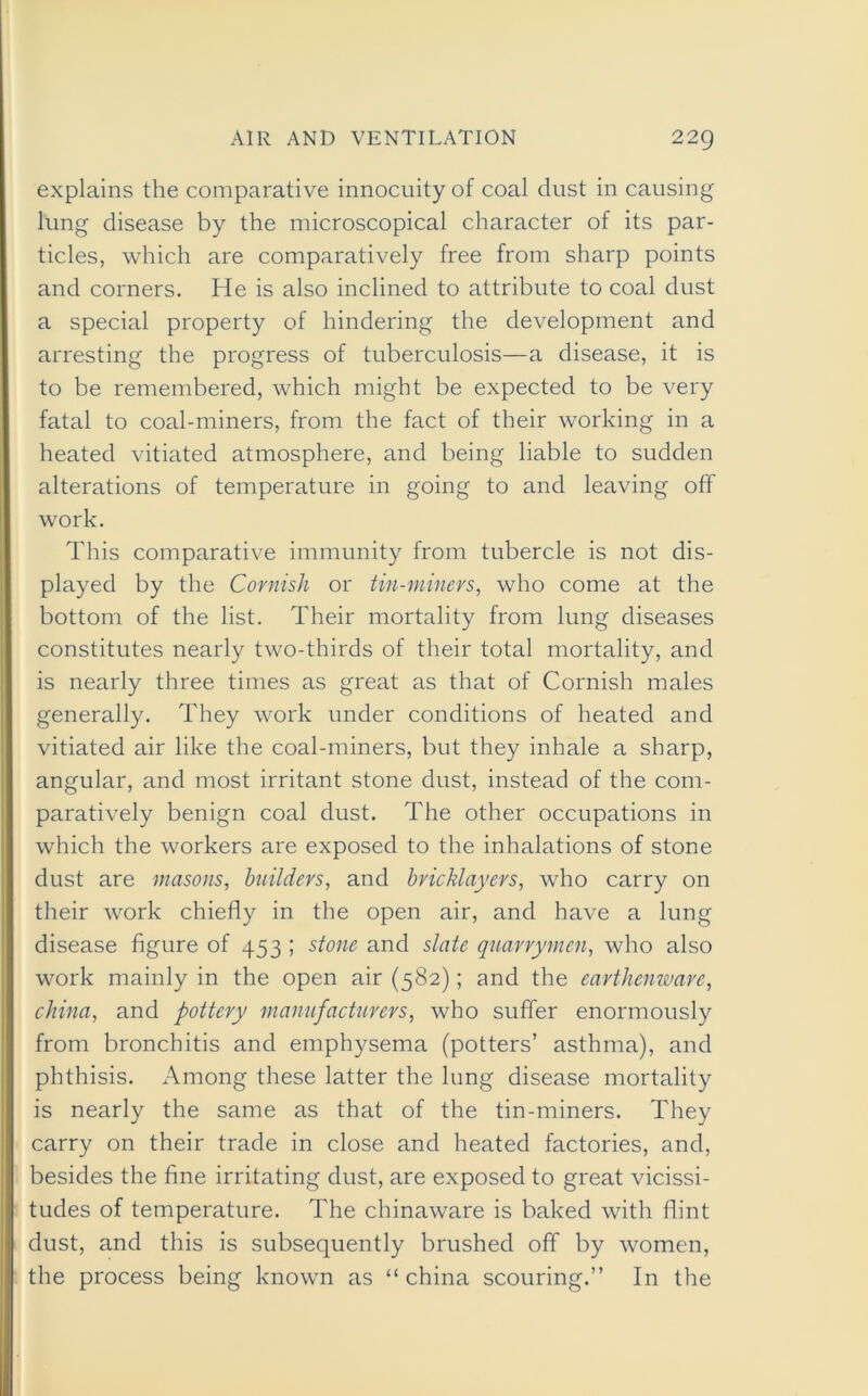 explains the comparative innocuity of coal dust in causing lung disease by the microscopical character of its par- ticles, which are comparatively free from sharp points and corners. He is also inclined to attribute to coal dust a special property of hindering the development and arresting the progress of tuberculosis—a disease, it is to be remembered, which might be expected to be very fatal to coal-miners, from the fact of their working in a heated vitiated atmosphere, and being liable to sudden alterations of temperature in going to and leaving off work. This comparative immunity from tubercle is not dis- played by the Cornish or tin-miners, who come at the bottom of the list. Their mortality from lung diseases constitutes nearly two-thirds of their total mortality, and is nearly three times as great as that of Cornish males generally. They work under conditions of heated and vitiated air like the coal-miners, but they inhale a sharp, angular, and most irritant stone dust, instead of the com- paratively benign coal dust. The other occupations in which the workers are exposed to the inhalations of stone dust are masons, builders, and bricklayers, who carry on their work chiefly in the open air, and have a lung disease figure of 453 ; stone and slate quarry men, who also work mainly in the open air (582); and the earthenware, china, and pottery manufacturers, who suffer enormously from bronchitis and emphysema (potters’ asthma), and phthisis. Among these latter the lung disease mortality is nearly the same as that of the tin-miners. They carry on their trade in close and heated factories, and, besides the fine irritating dust, are exposed to great vicissi- tudes of temperature. The chinaware is baked with flint dust, and this is subsequently brushed off by women, the process being known as “china scouring.” In the