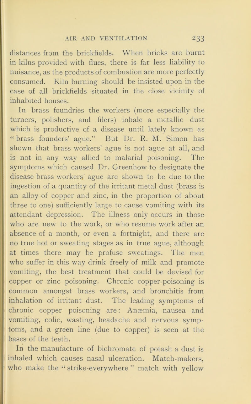 distances from the brickfields. When bricks are burnt in kilns provided with flues, there is far less liability to nuisance, as the products of combustion are more perfectly consumed. Kiln burning should be insisted upon in the case of all brickfields situated in the close vicinity of inhabited houses. In brass foundries the workers (more especially the turners, polishers, and filers) inhale a metallic dust which is productive of a disease until lately known as “ brass founders’ ague.” But Dr. R. M. Simon has shown that brass workers’ ague is not ague at all, and is not in any way allied to malarial poisoning. The symptoms which caused Dr. Greenhow to designate the disease brass workers’ ague are shown to be due to the ingestion of a quantity of the irritant metal dust (brass is an alloy of copper and zinc, in the proportion of about three to one) sufficiently large to cause vomiting with its attendant depression. The illness only occurs in those who are new to the work, or who resume work after an absence of a month, or even a fortnight, and there are no true hot or sweating stages as in true ague, although at times there may be profuse sweatings. The men who suffer in this way drink freely of milk and promote vomiting, the best treatment that could be devised for copper or zinc poisoning. Chronic copper-poisoning is common amongst brass workers, and bronchitis from inhalation of irritant dust. The leading symptoms of chronic copper poisoning are: Anaemia, nausea and vomiting, colic, wasting, headache and nervous symp- toms, and a green line (due to copper) is seen at the bases of the teeth. In the manufacture of bichromate of potash a dust is inhaled which causes nasal ulceration. Match-makers, who make the “ strike-everywhere ” match with yellow