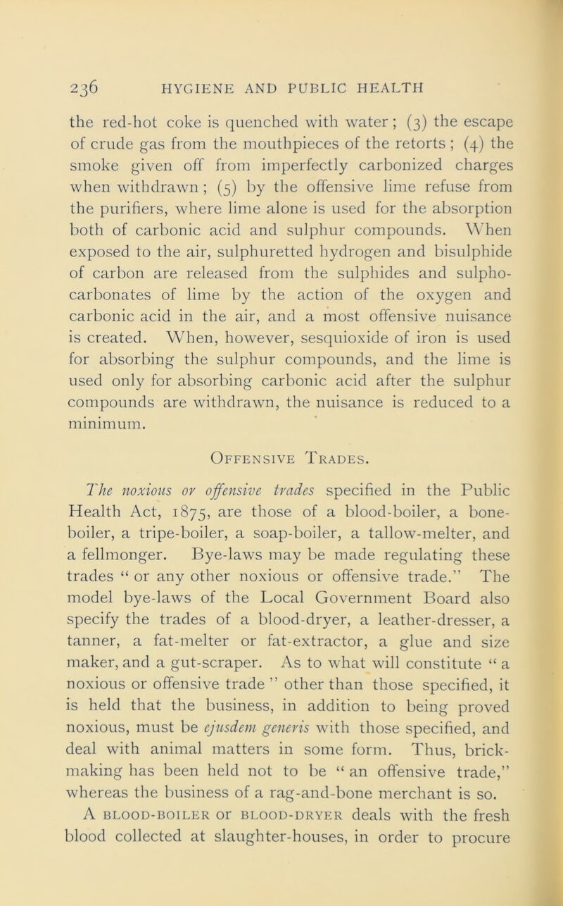 the red-hot coke is quenched with water ; (3) the escape of crude gas from the mouthpieces of the retorts ; (4) the smoke given off from imperfectly carbonized charges when withdrawn ; (5) by the offensive lime refuse from the purifiers, where lime alone is used for the absorption both of carbonic acid and sulphur compounds. When exposed to the air, sulphuretted hydrogen and bisulphide of carbon are released from the sulphides and sulpho- carbonates of lime by the action of the oxygen and carbonic acid in the air, and a most offensive nuisance is created. When, however, sesquioxide of iron is used for absorbing the sulphur compounds, and the lime is used only for absorbing carbonic acid after the sulphur compounds are withdrawn, the nuisance is reduced to a minimum. Offensive Trades. The noxious or offensive trades specified in the Public Health Act, 1875, are those of a blood-boiler, a bone- boiler, a tripe-boiler, a soap-boiler, a tallow-melter, and a fellmonger. Bye-laws may be made regulating these trades “ or any other noxious or offensive trade.” The model bye-laws of the Local Government Board also specify the trades of a blood-dryer, a leather-dresser, a tanner, a fat-melter or fat-extractor, a glue and size maker, and a gut-scraper. As to what will constitute “ a noxious or offensive trade ” other than those specified, it is held that the business, in addition to being proved noxious, must be cjusdem generis with those specified, and deal with animal matters in some form. Thus, brick- making has been held not to be “ an offensive trade,” whereas the business of a rag-and-bone merchant is so. A blood-boiler or blood-dryer deals with the fresh blood collected at slaughter-houses, in order to procure