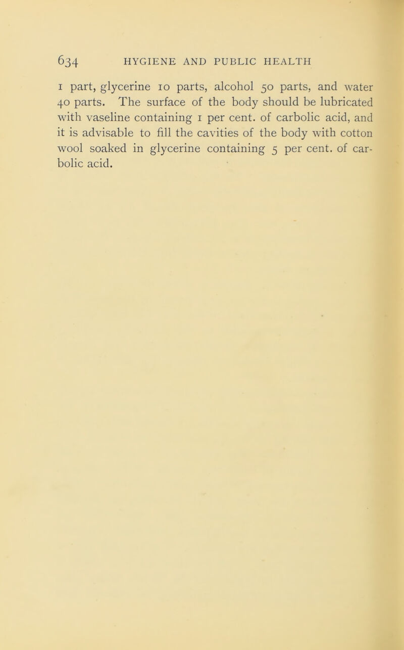 i part, glycerine io parts, alcohol 50 parts, and water 40 parts. The surface of the body should be lubricated with vaseline containing 1 per cent, of carbolic acid, and it is advisable to fill the cavities of the body with cotton wool soaked in glycerine containing 5 per cent, of car- bolic acid.