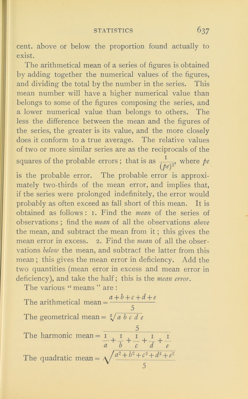 cent, above or below the proportion found actually to exist. The arithmetical mean of a series of figures is obtained by adding together the numerical values of the figures, and dividing the total by the number in the series. This mean number will have a higher numerical value than belongs to some of the figures composing the series, and a lower numerical value than belongs to others. The less the difference between the mean and the figures of the series, the greater is its value, and the more closely does it conform to a true average. The relative values of two or more similar series are as the reciprocals of the squares of the probable errors ; that is as (pef where pe is the probable error. The probable error is approxi- mately two-thirds of the mean error, and implies that, if the series were prolonged indefinitely, the error would probably as often exceed as fall short of this mean. It is obtained as follows : 1. Find the mean of the series of observations ; find the mean of all the observations above the mean, and subtract the mean from it ; this gives the mean error in excess. 2. Find the mean of all the obser- vations below the mean, and subtract the latter from this mean ; this gives the mean error in deficiency. Add the two quantities (mean error in excess and mean error in deficiency), and take the half; this is the mean error. The various “ means ” The arithmetical mean are : a-\-b-\-c~\-d-\-e The geometrical mean = \f a b c d e . 5_ The harmonic mean = » + a 1 T + -+4- c d + -1- c The quadratic mean 2 + b2 -f- cl + dl + e2