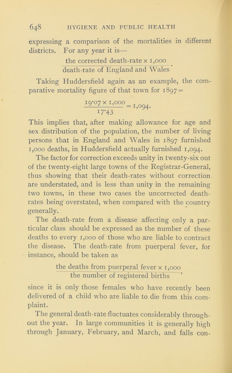 expressing a comparison of the mortalities in different districts. For any year it is— the corrected death-rate x 1,000 death-rate of England and Wales Taking Huddersfield again as an example, the com- parative mortality figure of that town for 1897 = i9’07 x 1,000 I7‘43 1,094. This implies that, after making allowance for age and sex distribution of the population, the number of living persons that in England and Wales in 1897 furnished 1,000 deaths, in Huddersfield actually furnished 1,094. The factor for correction exceeds unity in twenty-six out of the twenty-eight large towns of the Registrar-General, thus showing that their death-rates without correction, are understated, and is less than unity in the remaining two towns, in these two cases the uncorrected death- rates being' overstated, when compared with the country generally. The death-rate from a disease affecting only a par- ticular class should be expressed as the number of these deaths to every 1,000 of those who are liable to contract the disease. The death-rate from puerperal fever, for instance, should be taken as the deaths from puerperal fever x 1,000 the number of registered births since it is only those females who have recently been delivered of a child who are liable to die from this com- plaint. The general death-rate fluctuates considerably through- out the year. In large communities it is generally high through January, February, and March, and falls con-