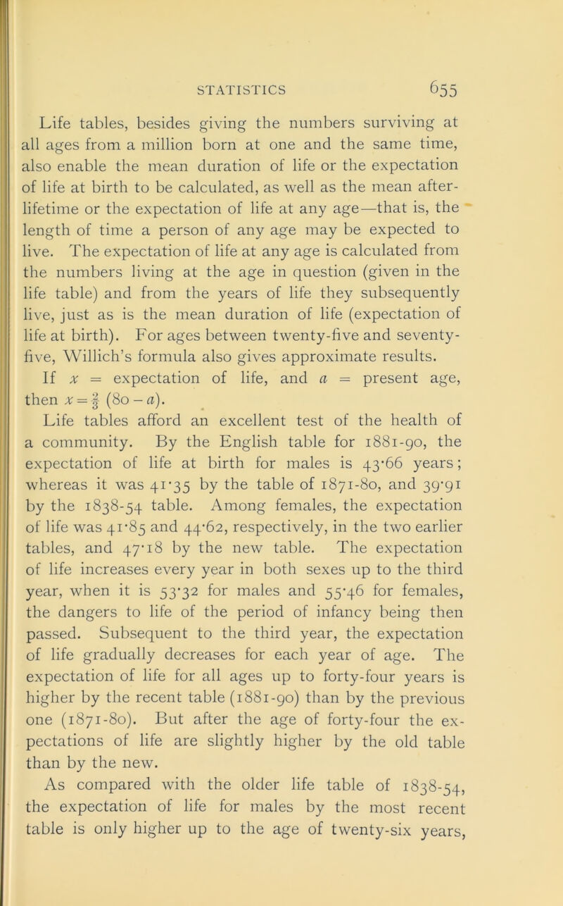 Life tables, besides giving the numbers surviving at all ages from a million born at one and the same time, also enable the mean duration of life or the expectation of life at birth to be calculated, as well as the mean after- lifetime or the expectation of life at any age—that is, the length of time a person of any age may be expected to live. The expectation of life at any age is calculated from the numbers living at the age in question (given in the life table) and from the years of life they subsequently live, just as is the mean duration of life (expectation of life at birth). For ages between twenty-five and seventy- five, Willich’s formula also gives approximate results. If a = expectation of life, and a = present age, then # = -§ (80 - a). Life tables afford an excellent test of the health of a community. By the English table for 1881-90, the expectation of life at birth for males is 43*66 years; whereas it was 41*35 by the table of 1871-80, and 39’9i by the 1838-54 table. Among females, the expectation of life was 41*85 and 44*62, respectively, in the two earlier tables, and 47*18 by the new table. The expectation of life increases every year in both sexes up to the third year, when it is 53*32 for males and 55*46 for females, the dangers to life of the period of infancy being then passed. Subsequent to the third year, the expectation of life gradually decreases for each year of age. The expectation of life for all ages up to forty-four years is higher by the recent table (1881-90) than by the previous one (1871-80). But after the age of forty-four the ex- pectations of life are slightly higher by the old table than by the new. As compared with the older life table of 1838-54, the expectation of life for males by the most recent table is only higher up to the age of twenty-six years,