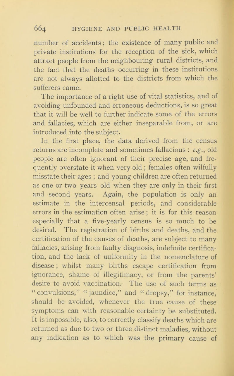 number of accidents; the existence of many public and private institutions for the reception of the sick, which attract people from the neighbouring rural districts, and the fact that the deaths occurring in these institutions are not always allotted to the districts from which the sufferers came. The importance of a right use of vital statistics, and of avoiding unfounded and erroneous deductions, is so great that it will be well to further indicate some of the errors and fallacies, which are either inseparable from, or are introduced into the subject. In the first place, the data derived from the census returns are incomplete and sometimes fallacious : e.g., old people are often ignorant of their precise age, and fre- quently overstate it when very old ; females often wilfully misstate their ages ; and young children are often returned as one or two years old when they are only in their first and second years. Again, the population is only an estimate in the intercensal periods, and considerable errors in the estimation often arise; it is for this reason especially that a five-yearly census is so much to be desired. The registration of births and deaths, and the certification of the causes of deaths, are subject to many fallacies, arising from faulty diagnosis, indefinite certifica- tion, and the lack of uniformity in the nomenclature of disease; whilst many births escape certification from ignorance, shame of illegitimacy, or from the parents’ desire to avoid vaccination. The use of such terms as “convulsions,” “jaundice,” and “dropsy,” for instance, should be avoided, whenever the true cause of these symptoms can with reasonable certainty be substituted. It is impossible, also, to correctly classify deaths which are returned as due to two or three distinct maladies, without any indication as to which was the primary cause of