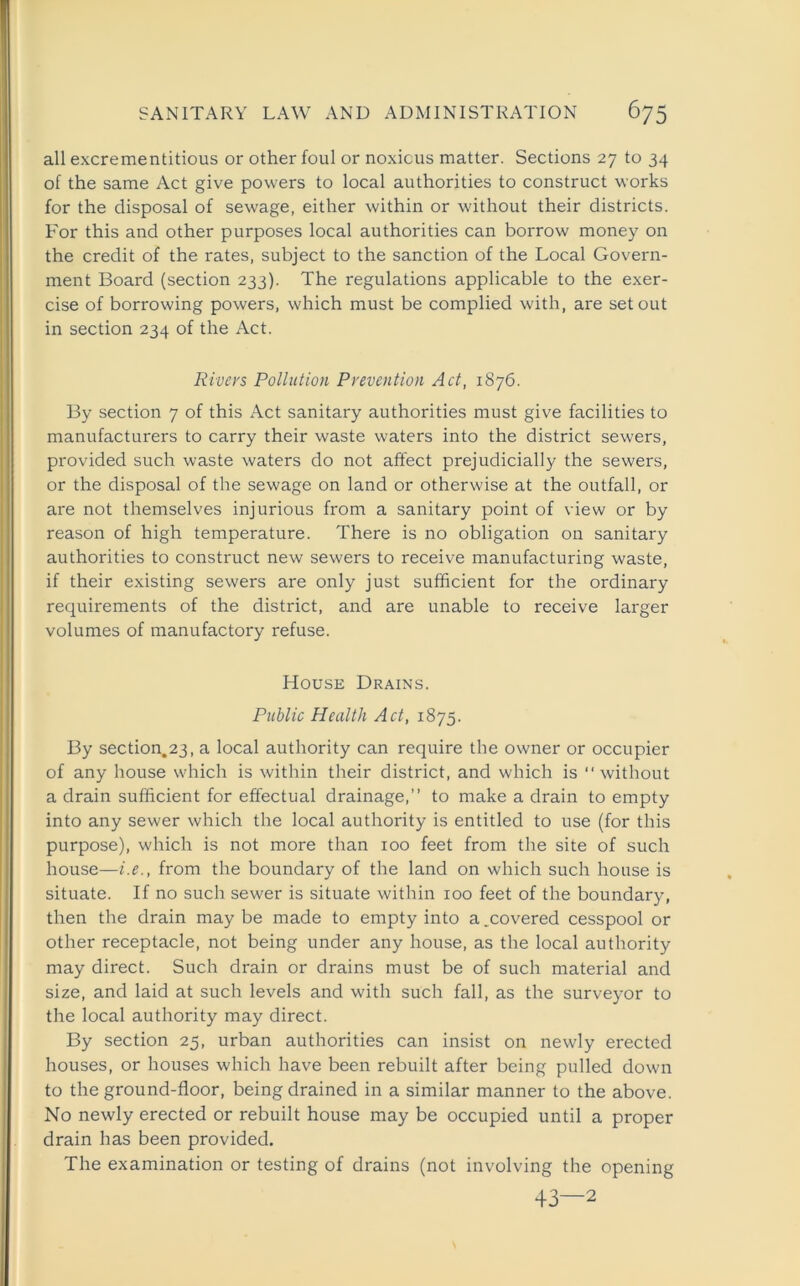 all excrementitious or other foul or noxious matter. Sections 27 to 34 of the same Act give powers to local authorities to construct works for the disposal of sewage, either within or without their districts. For this and other purposes local authorities can borrow money on the credit of the rates, subject to the sanction of the Local Govern- ment Board (section 233). The regulations applicable to the exer- cise of borrowing powers, which must be complied with, are set out in section 234 of the Act. Rivers Pollution Prevention Act, 1876. By section 7 of this Act sanitary authorities must give facilities to manufacturers to carry their waste waters into the district sewers, provided such waste waters do not affect prejudicially the sewers, or the disposal of the sewage on land or otherwise at the outfall, or are not themselves injurious from a sanitary point of view or by reason of high temperature. There is no obligation on sanitary authorities to construct new sewers to receive manufacturing waste, if their existing sewers are only just sufficient for the ordinary requirements of the district, and are unable to receive larger volumes of manufactory refuse. House Drains. Public Health Act, 1875. By section.23, a local authority can require the owner or occupier of any house which is within their district, and which is “without a drain sufficient for effectual drainage,” to make a drain to empty into any sewer which the local authority is entitled to use (for this purpose), which is not more than 100 feet from the site of such house—i.e., from the boundary of the land on which such house is situate. If no such sewer is situate within 100 feet of the boundary, then the drain maybe made to empty into a.covered cesspool or other receptacle, not being under any house, as the local authority may direct. Such drain or drains must be of such material and size, and laid at such levels and with such fall, as the surveyor to the local authority may direct. By section 25, urban authorities can insist on newly erected houses, or houses which have been rebuilt after being pulled down to the ground-floor, being drained in a similar manner to the above. No newly erected or rebuilt house may be occupied until a proper drain has been provided. The examination or testing of drains (not involving the opening 43—2