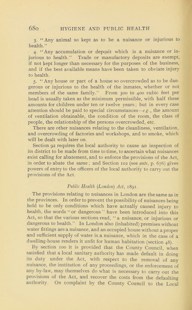 3. “Any animal so kept as to be a nuisance or injurious to health.” 4. “Any accumulation or deposit which is a nuisance or in- jurious to health.” Trade or manufactory deposits are exempt, if not kept longer than necessary for the purposes of the business, and if the best available means have been taken to obviate injury to health. 5. “ Any house or part of a house so overcrowded as to be dan- gerous or injurious to the health of the inmates, whether or not members of the same family.” From 300 to 400 cubic feet per head is usually taken as the minimum permissible, with half these amounts for children under ten or twelve years ; but in every case attention should be paid to special circumstances—eg., the amount of ventilation obtainable, the condition of the room, the class of people, the relationship of the persons overcrowded, etc. There are other nuisances relating to the cleanliness, ventilation, and overcrowding of factories and workshops, and to smoke, which will be dealt with later on. Section 92 requires the local authority to cause an inspection of its district to be made from time to time, to ascertain what nuisances exist calling for abatement, and to enforce the provisions of the Act, in order to abate the same; and Section 102 (see ante, p. 676) gives powers of entry to the officers of the local authority to carry out the provisions of the Act. Public Health (London) Act, 1891. The provisions relating to nuisances in London are the same as in the provinces. In order to prevent the possibility of nuisances being held to be only conditions which have actually caused injury to health, the words “or dangerous’’ have been introduced into this Act, so that the various sections read, “ a nuisance, or injurious or dangerous to health.” In London also (inhabited) premises without water fittings are a nuisance, and an occupied house without a proper and sufficient supply of water is a nuisance, which in the case of a dwelling-house renders it unfit for human habitation (section 48). By section 100 it is provided that the County Council, when satisfied that a local sanitary authority has made default in doing its duty under the Act, with respect to the removal of any nuisance, the institution of any proceedings, or the enforcement of any by-law, may themselves do what is necessary to carry out the provisions of the Act, and recover the costs from the defaulting authority. On complaint by the County Council to the Local