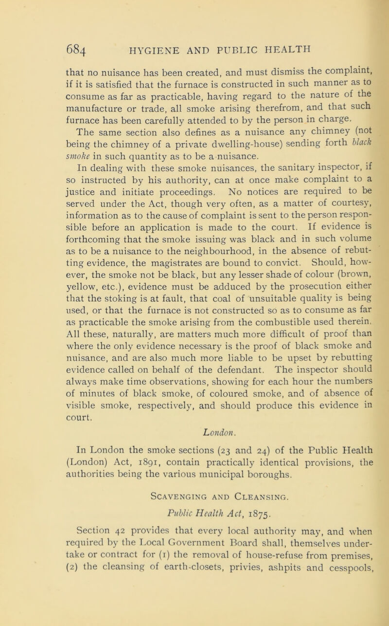 that no nuisance has been created, and must dismiss the complaint, if it is satisfied that the furnace is constructed in such manner as to consume as far as practicable, having regard to the nature of the manufacture or trade, all smoke arising therefrom, and that such furnace has been carefully attended to by the person in charge. The same section also defines as a nuisance any chimney (not being the chimney of a private dwelling-house) sending forth black smoke in such quantity as to be a nuisance. In dealing with these smoke nuisances, the sanitary inspector, if so instructed by his authority, can at once make complaint to a justice and initiate proceedings. No notices are required to be served under the Act, though very often, as a matter of courtesy, information as to the cause of complaint is sent to the person respon- sible before an application is made to the court. If evidence is forthcoming that the smoke issuing was black and in such volume as to be a nuisance to the neighbourhood, in the absence of rebut- ting evidence, the magistrates are bound to convict. Should, how- ever, the smoke not be black, but any lesser shade of colour (brown, yellow, etc.), evidence must be adduced by the prosecution either that the stoking is at fault, that coal of unsuitable quality is being used, or that the furnace is not constructed so as to consume as far as practicable the smoke arising from the combustible used therein. All these, naturally, are matters much more difficult of proof than where the only evidence necessary is the proof of black smoke and nuisance, and are also much more liable to be upset by rebutting evidence called on behalf of the defendant. The inspector should always make time observations, showing for each hour the numbers of minutes of black smoke, of coloured smoke, and of absence of visible smoke, respectively, and should produce this evidence in court. London. In London the smoke sections (23 and 24) of the Public Health (London) Act, 1891, contain practically identical provisions, the authorities being the various municipal boroughs. Scavenging and Cleansing. Public Health Act, 1875. Section 42 provides that every local authority may, and when required by the Local Government Board shall, themselves under- take or contract for (1) the removal of house-refuse from premises, (2) the cleansing of earth-closets, privies, ashpits and cesspools,