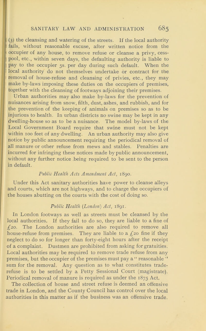 (3) the cleansing and watering of the streets. If the local authority fails, without reasonable excuse, after written notice from the occupier of any house, to remove refuse or cleanse a privy, cess- pool, etc., within seven days, the defaulting authority is liable to pay to the occupier 5s. per day during such default. When the local authority do not themselves undertake or contract for the removal of house-refuse and cleansing of privies, etc., they may make by-laws imposing these duties on the occupiers of premises, together with the cleansing of footways adjoining their premises. Urban authorities may also make by-laws for the prevention of nuisances arising from snow, filth, dust, ashes, and rubbish, and for the prevention of the keeping of animals on premises so as to be injurious to health. In urban districts no swine may be kept in any dwelling-house so as to be a nuisance. The model by-laws of the Local Government Board require that swine must not be kept within 100 feet of any dwelling. An urban authority may also give notice by public announcement requiring the periodical removal of all manure or other refuse from mews and stables. Penalties are incurred for infringing these notices made by public announcement, without any further notice being required to be sent to the person in default. Public Health Acts Amendment Act, 1890. Under this Act sanitary authorities have power to cleanse alleys and courts, which are not highways, and to charge the occupiers of the houses abutting on the courts with the cost of doing so. Public Health (London) Act, 1891. In London footways as well as streets must be cleansed by the local authorities. If they fail to do so, they are liable to a fine of £20. The London authorities are also required to remove all house-refuse from premises. They are liable to a £20 fine if they neglect to do so for longer than forty-eight hours after the receipt of a complaint. Dustmen are prohibited from asking for gratuities. Local authorities may be required to remove trade refuse from any premises, but the occupier of the premises must pay a “ reasonable ” sum for the removal. Any question as to what constitutes trade- refuse is to be settled by a Petty Sessional Court (magistrate). Periodical removal of manure is required as under the 1875 Act. The collection of house and street refuse is deemed an offensive trade in London, and the County Council has control over the local authorities in this matter as if the business was an offensive trade.