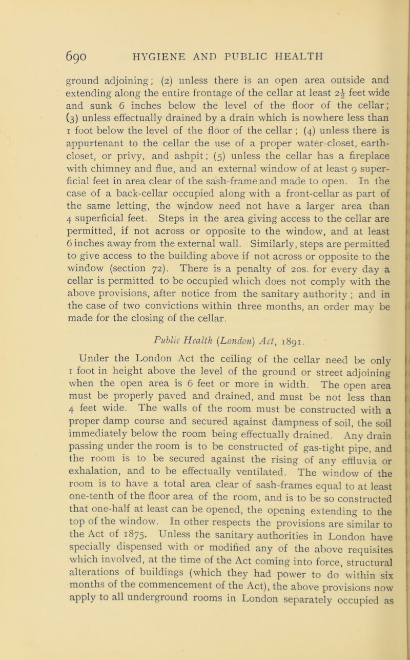 ground adjoining; (2) unless there is an open area outside and extending along the entire frontage of the cellar at least feet wide and sunk 6 inches below the level of the floor of the cellar; (3) unless effectually drained by a drain which is nowhere less than 1 foot below the level of the floor of the cellar ; (4) unless there is appurtenant to the cellar the use of a proper water-closet, earth- closet, or privy, and ashpit; (5) unless the cellar has a fireplace with chimney and flue, and an external window of at least 9 super- ficial feet in area clear of the sash-frame and made to open. In the case of a back-cellar occupied along with a front-cellar as part of the same letting, the window need not have a larger area than 4 superficial feet. Steps in the area giving access to the cellar are permitted, if not across or opposite to the window, and at least C inches away from the external wall. Similarly, steps are permitted to give access to the building above if not across or opposite to the window (section 72). There is a penalty of 20s. for every day a cellar is permitted to be occupied which does not comply with the above provisions, after notice from the sanitary authority ; and in the case of two convictions within three months, an order may be made for the closing of the cellar. Public Health (London) Act, 1891. Under the London Act the ceiling of the cellar need be only 1 foot in height above the level of the ground or street adjoining when the open area is 6 feet or more in width. The open area must be properly paved and drained, and must be not less than 4 feet wide. The walls of the room must be constructed with a proper damp course and secured against dampness of soil, the soil immediately below the room being effectually drained. Any drain passing under the room is to be constructed of gas-tight pipe, and the room is to be secured against the rising of any effluvia or exhalation, and to be effectually ventilated. The window of the room is to have a total area clear of sash-frames equal to at least one-tenth of the floor area of the room, and is to be so constructed that one-half at least can be opened, the opening extending to the top of the window. In other respects the provisions are similar to the Act of 1875. Unless the sanitary authorities in London have specially dispensed with or modified any of the above requisites which involved, at the time of the Act coming into force, structural alterations of buildings (which they had power to do within six months of the commencement of the Act), the above provisions now apply to all underground rooms in London separately occupied as