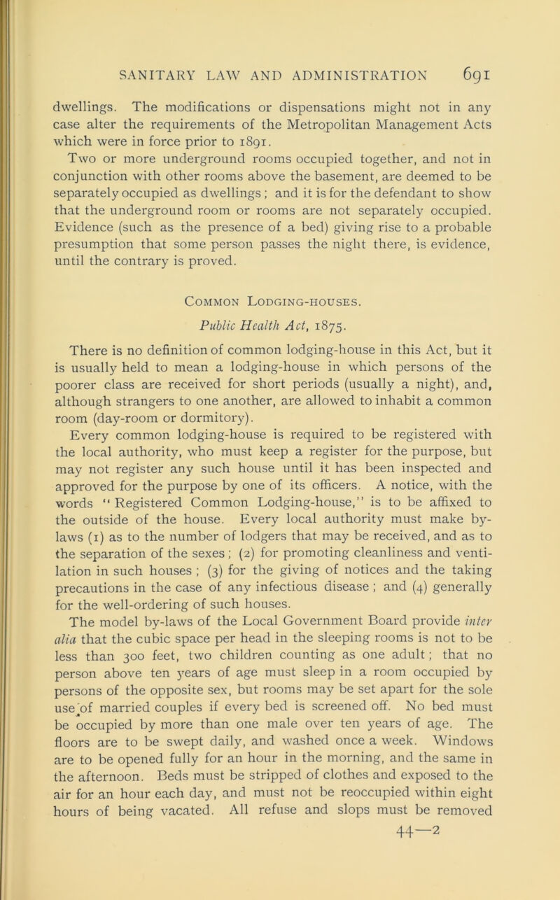 dwellings. The modifications or dispensations might not in any case alter the requirements of the Metropolitan Management Acts which were in force prior to 1891. Two or more underground rooms occupied together, and not in conjunction with other rooms above the basement, are deemed to be separately occupied as dwellings ; and it is for the defendant to show that the underground room or rooms are not separately occupied. Evidence (such as the presence of a bed) giving rise to a probable presumption that some person passes the night there, is evidence, until the contrary is proved. Common Lodging-houses. Public Health Act, 1875. There is no definition of common lodging-house in this Act, but it is usually held to mean a lodging-house in which persons of the poorer class are received for short periods (usually a night), and, although strangers to one another, are allowed to inhabit a common room (day-room or dormitory). Every common lodging-house is required to be registered with the local authority, who must keep a register for the purpose, but may not register any such house until it has been inspected and approved for the purpose by one of its officers. A notice, with the words “ Registered Common Lodging-house,” is to be affixed to the outside of the house. Every local authority must make by- laws (1) as to the number of lodgers that may be received, and as to the separation of the sexes ; (2) for promoting cleanliness and venti- lation in such houses ; (3) for the giving of notices and the taking precautions in the case of any infectious disease ; and (4) generally for the well-ordering of such houses. The model by-laws of the Local Government Board provide inter alia that the cubic space per head in the sleeping rooms is not to be less than 300 feet, two children counting as one adult; that no person above ten years of age must sleep in a room occupied by persons of the opposite sex, but rooms may be set apart for the sole use of married couples if every bed is screened off. No bed must be occupied by more than one male over ten years of age. The floors are to be swept daily, and washed once a week. Windows are to be opened fully for an hour in the morning, and the same in the afternoon. Beds must be stripped of clothes and exposed to the air for an hour each day, and must not be reoccupied within eight hours of being vacated. All refuse and slops must be removed 44—2