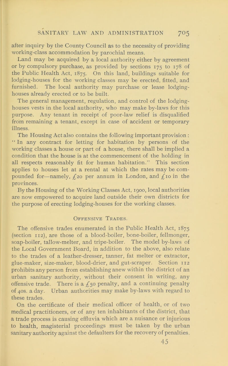 after inquiry by the County Council as to the necessity of providing working-class accommodation by parochial means. Land may be acquired by a local authority either by agreement or by compulsory purchase, as provided by sections 175 to 178 of the Public Health Act, 1875. On this land, buildings suitable for lodging-houses for the working classes may be erected, fitted, and furnished. The local authority may purchase or lease lodging- houses already erected or to be built. The general management, regulation, and control of the lodging- houses vests in the local authority, who may make by-laws for this purpose. Any tenant in receipt of poor-law relief is disqualified from remaining a tenant, except in case of accident or temporary illness. The Housing Act also contains the following important provision : “ In any contract for letting for habitation by persons of the working classes a house or part of a house, there shall be implied a condition that the house is at the commencement of the holding in all respects reasonably fit for human habitation.” This section applies to houses let at a rental at which the rates may be com- pounded for—namely, £20 per annum in London, and £\o in the provinces. By the Housing of the Working Classes Act, 1900, local authorities are now empowered to acquire land outside their own districts for the purpose of erecting lodging-houses for the working classes. Offensive Trades. The offensive trades enumerated in the Public Health Act, 1875 (section 112), are those of a blood-boiler, bone-boiler, fellmonger, soap-boiler, tallow-melter, and tripe-boiler. The model by-laws of the Local Government Board, in addition to the above, also relate to the trades of a leather-dresser, tanner, fat melter or extractor, glue-maker, size-maker, blood-drier, and gut-scraper. Section 112 prohibits any person from establishing anew within the district of an urban sanitary authority, without their consent in writing, any offensive trade. There is a /50 penalty, and a continuing penalty of 40s. a day. Urban authorities may make by-laws with regard to these trades. On the certificate of their medical officer of health, or of two medical practitioners, or of any ten inhabitants of the district, that a trade process is causing effluvia which are a nuisance or injurious to health, magisterial proceedings must be taken by the urban sanitary authority against the defaulters for the recovery of penalties. 45