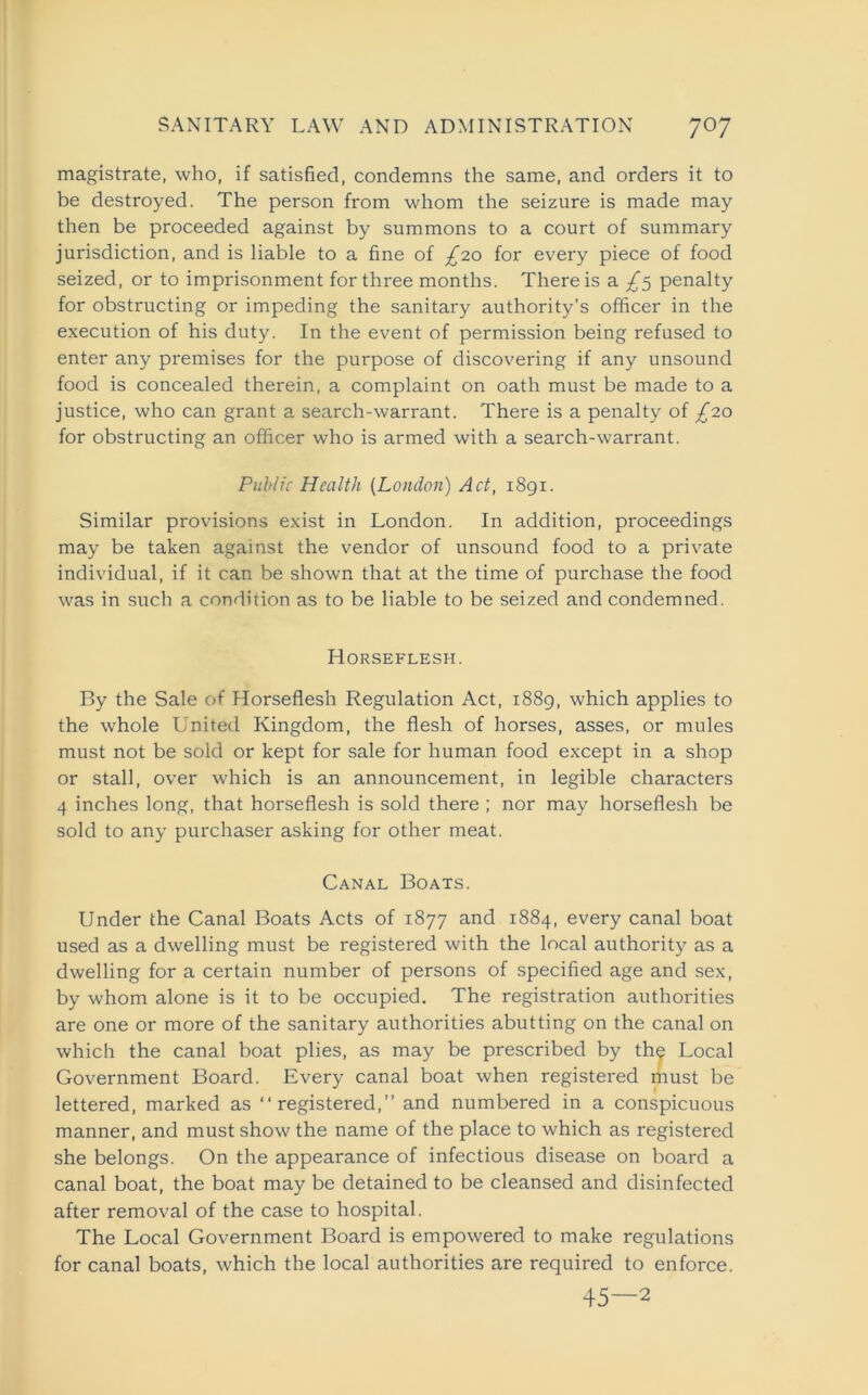 magistrate, who, if satisfied, condemns the same, and orders it to be destroyed. The person from whom the seizure is made may then be proceeded against by summons to a court of summary jurisdiction, and is liable to a fine of £20 for every piece of food seized, or to imprisonment for three months. There is a £5 penalty for obstructing or impeding the sanitary authority’s officer in the execution of his duty. In the event of permission being refused to enter any premises for the purpose of discovering if any unsound food is concealed therein, a complaint on oath must be made to a justice, who can grant a search-warrant. There is a penalty of £20 for obstructing an officer who is armed with a search-warrant. Public Health (London) Act, 1891. Similar provisions exist in London. In addition, proceedings may be taken against the vendor of unsound food to a private individual, if it can be shown that at the time of purchase the food was in such a condition as to be liable to be seized and condemned. Horseflesh. By the Sale of Horseflesh Regulation Act, 1889, which applies to the whole United Kingdom, the flesh of horses, asses, or mules must not be sold or kept for sale for human food except in a shop or stall, over which is an announcement, in legible characters 4 inches long, that horseflesh is sold there ; nor may horseflesh be sold to any purchaser asking for other meat. Canal Boats. Under the Canal Boats Acts of 1877 and 1884, every canal boat used as a dwelling must be registered with the local authority as a dwelling for a certain number of persons of specified age and sex, by whom alone is it to be occupied. The registration authorities are one or more of the sanitary authorities abutting on the canal on which the canal boat plies, as may be prescribed by the Local Government Board. Every canal boat when registered must be lettered, marked as “registered,” and numbered in a conspicuous manner, and must show the name of the place to which as registered she belongs. On the appearance of infectious disease on board a canal boat, the boat may be detained to be cleansed and disinfected after removal of the case to hospital. The Local Government Board is empowered to make regulations for canal boats, which the local authorities are required to enforce. 45—2