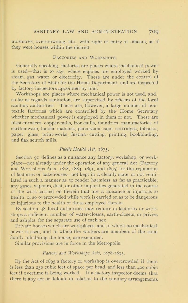 nuisances, overcrowding, etc., with right of entry of officers, as if they were houses within the district. Factories and Workshops. Generally speaking, factories are places where mechanical power is used—that is to say, where engines are employed worked by steam, gas, water, or electricity. These are under the control of the Secretary of State for the Home Department, and are inspected by factory inspectors appointed by him. Workshops are places where mechanical power is not used, and, so far as regards sanitation, are supervised by officers of the local sanitary authorities. There are, however, a large number of non- textile factories which are controlled by the Home Secretary whether mechanical power is employed in them or not. These are blast-furnaces, copper-mills, iron-mills, foundries, manufactories of earthenware, lucifer matches, percussion caps, cartridges, tobacco, paper, glass, print-works, fustian - cutting, printing, bookbinding, and flax scutch mills. Public Health Act, 1875. Section 91 defines as a nuisance any factory, workshop, or work- place—not already under the operation of any general Act (Factory and Workshops Acts, 1878, 1883, 1891, and 1895) for the regulation of factories or bakehouses—not kept in a cleanly state, or not venti- lated in such a manner as to render harmless, as far as practicable, any gases, vapours, dust, or other impurities generated in the course of the work carried on therein that are a nuisance or injurious to health, or so overcrowded while work is carried on as to be dangerous or injurious to the health of those employed therein. By section 38 local authorities may require in factories or work- shops a sufficient number of water-closets, earth-closets, or privies and ashpits, for the separate use of each sex. Private houses which are workplaces, and in which no mechanical power is used, and in which the workers are members of the same family inhabiting the house, are exempted. Similar provisions are in force in the Metropolis. Factory and Workshops Acts, 1878-1895. By the Act of 1895 a factory or workshop is overcrowded if there is less than 250 cubic feet of space per head, and less than 400 cubic feet if overtime is being worked. If a factory inspector deems that there is any act or default in relation to the sanitary arrangements