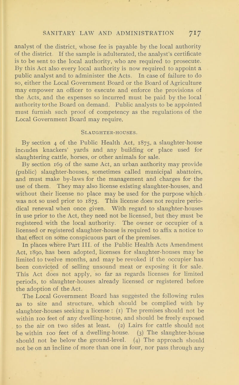 analyst of the district, whose fee is payable by the local authority of the district. If the sample is adulterated, the analyst’s certificate is to be sent to the local authority, who are required to prosecute. By this Act also every local authority is now required to appoint a public analyst and to administer the Acts. In case of failure to do so, either the Local Government Board or the Board of Agriculture may empower an officer to execute and enforce the provisions of the Acts, and the expenses so incurred must be paid by the local authority to-the Board on demand. Public analysts to be appointed must furnish such proof of competency as the regulations of the Local Government Board may require. Slaughter-houses. By section 4 of the Public Health Act, 1875, a slaughter-house includes knackers’ yards and any building or place used for slaughtering cattle, horses, or other animals for sale. By section 169 of the same Act, an urban authority may provide (public) slaughter-houses, sometimes called municipal abattoirs, and must make by-laws for the management and charges for the use of them. They may also license existing slaughter-houses, and without their license no place may be used for the purpose which was not so used prior to 1875. This license does not require perio- dical renewal when once given. With regard to slaughter-houses in use prior to the Act, they need not be licensed, but they must be registered with the local authority. The owner or occupier of a licensed or registered slaughter-house is required to affix a notice to that effect on some conspicuous part of the premises. In places where Part III. of the Public Health Acts Amendment Act, 1890, has been adopted, licenses for slaughter-houses may be limited to twelve months, and may be revoked if the occupier has been convicted of selling unsound meat or exposing it for sale. This Act does not apply, so far as regards licenses for limited periods, to slaughter-houses already licensed or registered before the adoption of the Act. The Local Government Board has suggested the following rules as to site and structure, which should be complied with by slaughter-houses seeking a license : (1) The premises should not be within 100 feet of any dwelling-house, and should be freely exposed to the air on two sides at least. (2) Lairs for cattle should not be within 100 feet of a dwelling-house. (3) The slaughter-house should not be below the ground-level. (4) The approach should not be on an incline of more than one in four, nor pass through any