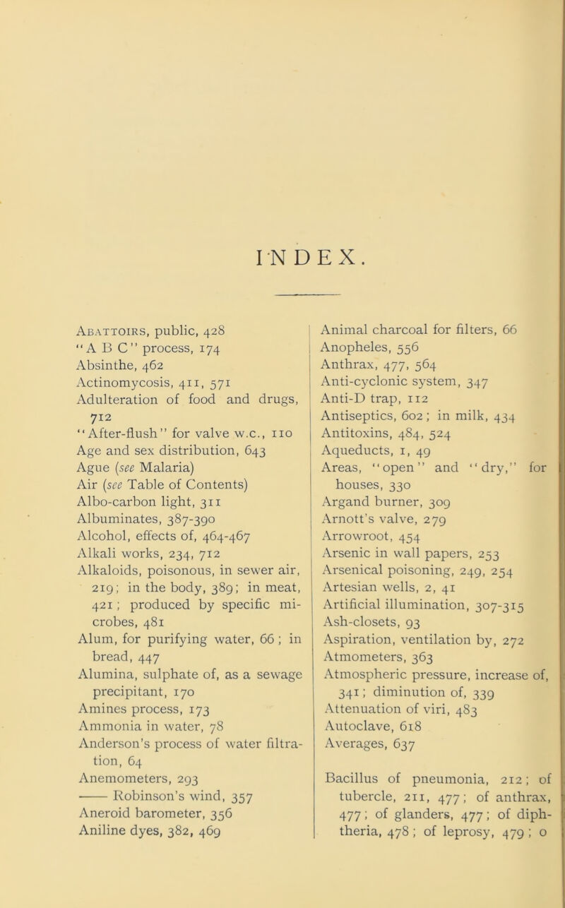 INDEX. Abattoirs, public, 428 “ A B C ” process, 174 Absinthe, 462 Actinomycosis, 41 x, 571 Adulteration of food and drugs, 712 “After-flush” for valve w.c., no Age and sex distribution, 643 Ague (see Malaria) Air (see Table of Contents) Albo-carbon light, 311 Albuminates, 387-390 Alcohol, effects of, 464-467 Alkali works, 234, 712 Alkaloids, poisonous, in sewer air, 219; in the body, 389; in meat, 421; produced by specific mi- crobes, 481 Alum, for purifying water, 66; in bread, 447 Alumina, sulphate of, as a sewage precipitant, 170 Amines process, 173 Ammonia in water, 78 Anderson’s process of water filtra- tion, 64 Anemometers, 293 ■ Robinson’s wind, 357 Aneroid barometer, 356 Aniline dyes, 382, 469 i Animal charcoal for filters, 66 Anopheles, 556 Anthrax, 477, 564 Anti-cyclonic system, 347 ! Anti-D trap, 112 | Antiseptics, 602; in milk, 434 Antitoxins, 484, 524 1 Aqueducts, 1, 49 Areas, “open” and “dry,” for houses, 330 Argand burner, 309 Arnott’s valve, 279 Arrowroot, 454 Arsenic in wall papers, 253 Arsenical poisoning, 249, 254 Artesian wells, 2, 41 Artificial illumination, 307-315 Ash-closets, 93 Aspiration, ventilation by, 272 Atmometers, 363 Atmospheric pressure, increase of, 341; diminution of, 339 Attenuation of viri, 483 Autoclave, 618 Averages, 637 Bacillus of pneumonia, 212; of tubercle, 211, 477; of anthrax, 477; of glanders, 477; of diph- theria, 478; of leprosy, 479 ; o