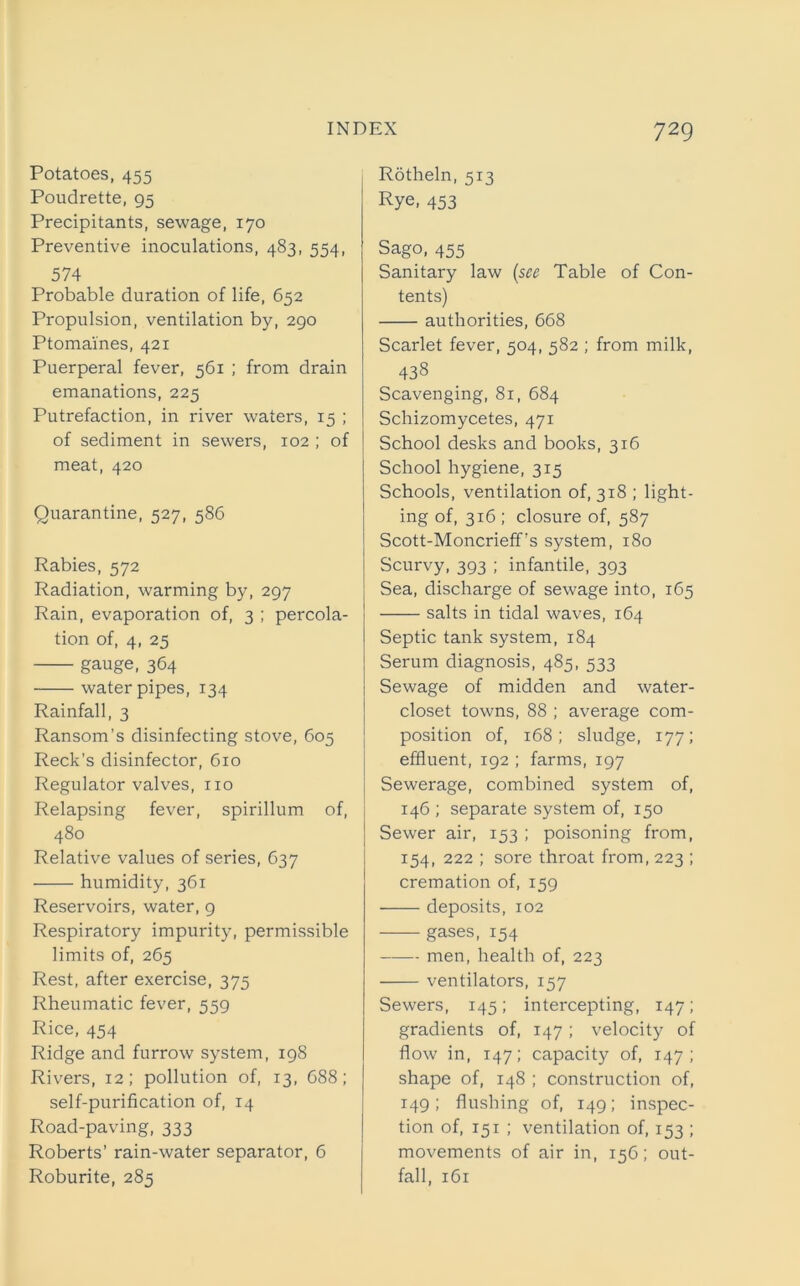 Potatoes, 455 Poudrette, 95 Precipitants, sewage, 170 Preventive inoculations, 483, 554, 574 Probable duration of life, 652 Propulsion, ventilation by, 290 Ptomaines, 421 Puerperal fever, 561 ; from drain emanations, 225 Putrefaction, in river waters, 15 ; of sediment in sewers, 102 ; of meat, 420 Quarantine, 527, 586 Rabies, 572 Radiation, warming by, 297 Rain, evaporation of, 3 ; percola- tion of, 4, 25 gauge, 364 water pipes, 134 Rainfall, 3 Ransom’s disinfecting stove, 605 Reek’s disinfector, 610 Regulator valves, no Relapsing fever, spirillum of, 480 Relative values of series, 637 humidity, 361 Reservoirs, water, 9 Respiratory impurity, permissible limits of, 265 Rest, after exercise, 375 Rheumatic fever, 559 Rice, 454 Ridge and furrow system, 198 Rivers, 12; pollution of, 13, 688; self-purification of, 14 Road-paving, 333 Roberts’ rain-water separator, 6 Roburite, 285 Rotheln, 513 Rye. 453 Sago, 455 Sanitary law (see Table of Con- tents) authorities, 668 Scarlet fever, 504, 582 ; from milk, 438 Scavenging, 81, 684 Schizomycetes, 471 School desks and books, 316 School hygiene, 315 Schools, ventilation of, 318 ; light- ing of, 316 ; closure of, 587 Scott-Moncrieff’s system, 180 Scurvy, 393 ; infantile, 393 Sea, discharge of sewage into, 165 salts in tidal waves, 164 Septic tank system, 184 Serum diagnosis, 485, 533 Sewage of midden and water- closet towns, 88 ; average com- position of, 168; sludge, 177; effluent, 192 ; farms, 197 Sewerage, combined system of, 146 ; separate system of, 150 Sewer air, 153 ; poisoning from, 154, 222 ; sore throat from, 223 ; cremation of, 159 deposits, 102 gases, 154 men, health of, 223 ventilators, 157 Sewers, 145; intercepting, 147; gradients of, 147; velocity of flow in, 147; capacity of, 147; shape of, 148 ; construction of, 149; flushing of, 149; inspec- tion of, 151 ; ventilation of, 153 ; movements of air in, 156; out- fall, 161