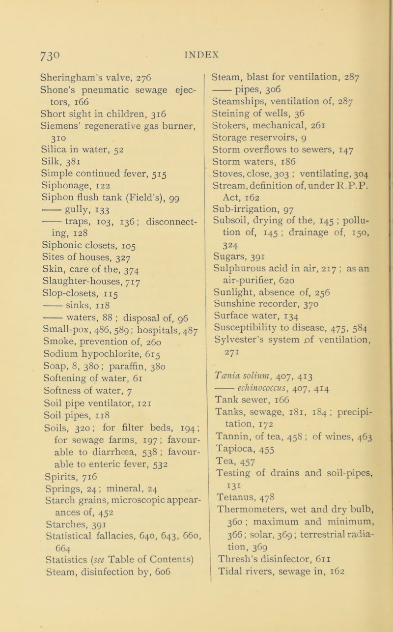 73« Sheringham’s valve, 276 Shone's pneumatic sewage ejec- tors, 166 Short sight in children, 316 Siemens’ regenerative gas burner, 310 Silica in water, 52 Silk, 381 Simple continued fever, 515 Siphonage, 122 Siphon flush tank (Field’s), 99 gully, 133 traps, 103, 136; disconnect- ing, 128 Siphonic closets, 105 Sites of houses, 327 Skin, care of the, 374 Slaughter-houses, 717 Slop-closets, 115 sinks, 118 waters, 88 ; disposal of, 96 Small-pox, 486, 589; hospitals, 487 Smoke, prevention of, 260 Sodium hypochlorite, 615 Soap, 8, 380; paraffin, 380 Softening of water, 61 Softness of water, 7 Soil pipe ventilator, 121 Soil pipes, 118 Soils, 320; for filter beds, 194; for sewage farms, 197; favour- able to diarrhoea, 538 ; favour- able to enteric fever, 532 Spirits, 716 Springs, 24; mineral, 24 Starch grains, microscopic appear- ances of, 452 Starches, 391 Statistical fallacies, 640, 643, C60, 664 Statistics (sec Table of Contents) Steam, blast for ventilation, 287 pipes, 306 Steamships, ventilation of, 287 Steining of wells, 36 Stokers, mechanical, 261 Storage reservoirs, 9 Storm overflows to sewers, 147 Storm waters, 186 Stoves, close, 303 ; ventilating, 304 Stream, definition of, under R.P.P. Act, 162 Sub-irrigation, 97 Subsoil, drying of the, 145 ; pollu- tion of, 145 ; drainage of, 150, 324 Sugars, 391 Sulphurous acid in air, 217 ; as an air-purifier, 620 | Sunlight, absence of, 256 Sunshine recorder, 370 Surface water, 134 Susceptibility to disease, 475, 584 Sylvester’s system .of ventilation, 271 Tania solium, 407, 413 echinococcus, 407, 414 Tank sewer, 166 Tanks, sewage, 181, 184 ; precipi- tation, 172 Tannin, of tea, 458 ; of wines, 463 Tapioca, 455 I Tea, 457 Testing of drains and soil-pipes, 131 Tetanus, 478 Thermometers, wet and dry bulb, 360 ; maximum and minimum, 366; solar, 3C9; terrestrial radia- tion, 369 i Thresh’s disinfector, 611