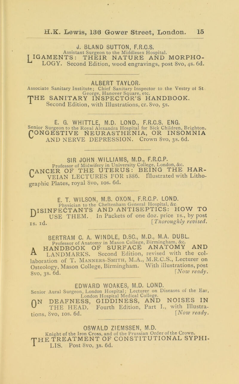 J. BLAND SUTTON, F.R.C.S. Assistant Surgeon to the Middlesex Hospital. ! IGAMENTS: THEIR NATURE AND MORPHO- LOGY. Second Edition, wood engravings, post 8vo, 4s. 6d. ALBERT TAYLOR. Associate Sanitary Institute; Chief Sanitary Inspector to the Vestry ol St George, Hanover Square, etc. THE SANITARY INSPECTOR’S HANDBOOK. 1 Second Edition, with Illustrations, cr. 8vo, 5s. E. G. WHITTLE, M.D. LOND., F.R.C.S. ENG. Senior Surgeon to the Royal Alexandra Hospital for Sick Children, Brighton. PONGESTIVE NEURASTHENIA, OR INSOMNIA ^ AND NERVE DEPRESSION. Crown 8vo, 3s. 6d. SIR JOHN WILLIAMS, M.D., F.R.C.P. Professor of Midwifery in University College, London, &c. fANCER OF THE UTERUS: BEING THE HAR- ^ VEIAN LECTURES FOR 1886. Illustrated with Litho- graphic Plates, royal 8vo, 10s. 6d. E. T. WILSON, M.B. OXON., F.R.C.P. LOND. Physician to the Cheltenham General Hospital, &c. DISINFECTANTS AND ANTISEPTICS: HOW TO -L' USE THEM. In Packets of one doz. price is., by post IS Icj. [Thoroughly revised. BERTRAM C. A. WINDLE, D.SC., M.D., M.A. DUBL. Professor of Anatomy in Mason College, Birmingham, &c. A HANDBOOK OF SURFACE ANATOMY AND A LANDMARKS. Second Edition, revised with the col- laboration of T. Manners-Smith, M.A., M.R.C.S., Lecturer on Osteology, Mason College, Birmingham. With illustrations, post 8vo, 3s. 6d. ^ \Now ready- EDWARD WOAKES, M.D. LOND. Senior Aural Surgeon, London Hospital; Lecturer on Diseases of the Ear, London Hospital Medical College. f|N DEAFNESS, GIDDINESS, AND NOISES IN THE PIEAD. Fourth Edition, Part I., with Illustra- tions, Svo, 10s. 6d. rNow ready. OSWALD ZIEMSSEN, M.D. Knight of the Iron Cross, and of the Prussian Order of the Crown. HE TREATMENT OF CONSTITUTIONAL SYPHI- LIS. Post Svo, 3s. 6d.