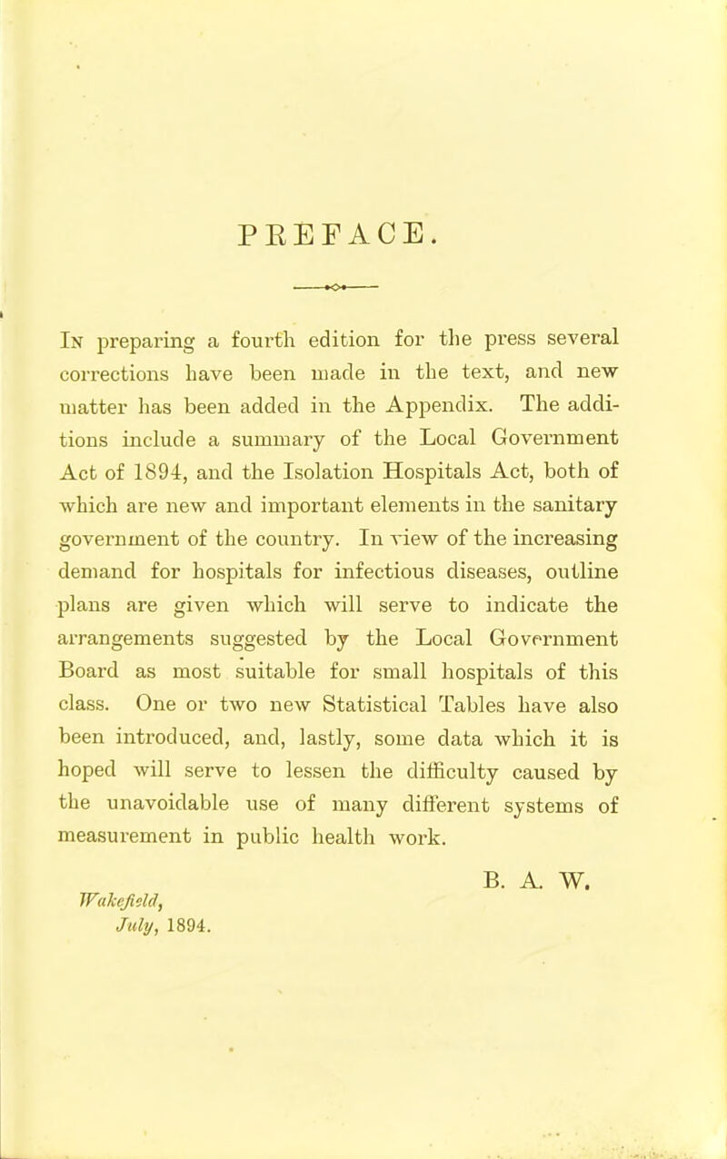 PEEFACE. In i^reparing a fourth edition for the press several corrections have been made in the text, and new matter has been added in the Appendix. The addi- tions include a summary of the Local Government Act of 1894, and the Isolation Hospitals Act, both of which are new and important elements in the sanitary- government of the country. In xiew of the increasing demand for hospitals for infectious diseases, outline plans are given which will serve to indicate the arrangements suggested by the Local Govfrnment Board as most suitable for small hospitals of this class. One or two new Statistical Tables have also been introduced, and, lastly, some data which it is hoped will serve to lessen the difficulty caused by the unavoidable use of many different systems of measurement in public health work. B. A. W. Wakefieia, July, 1894.