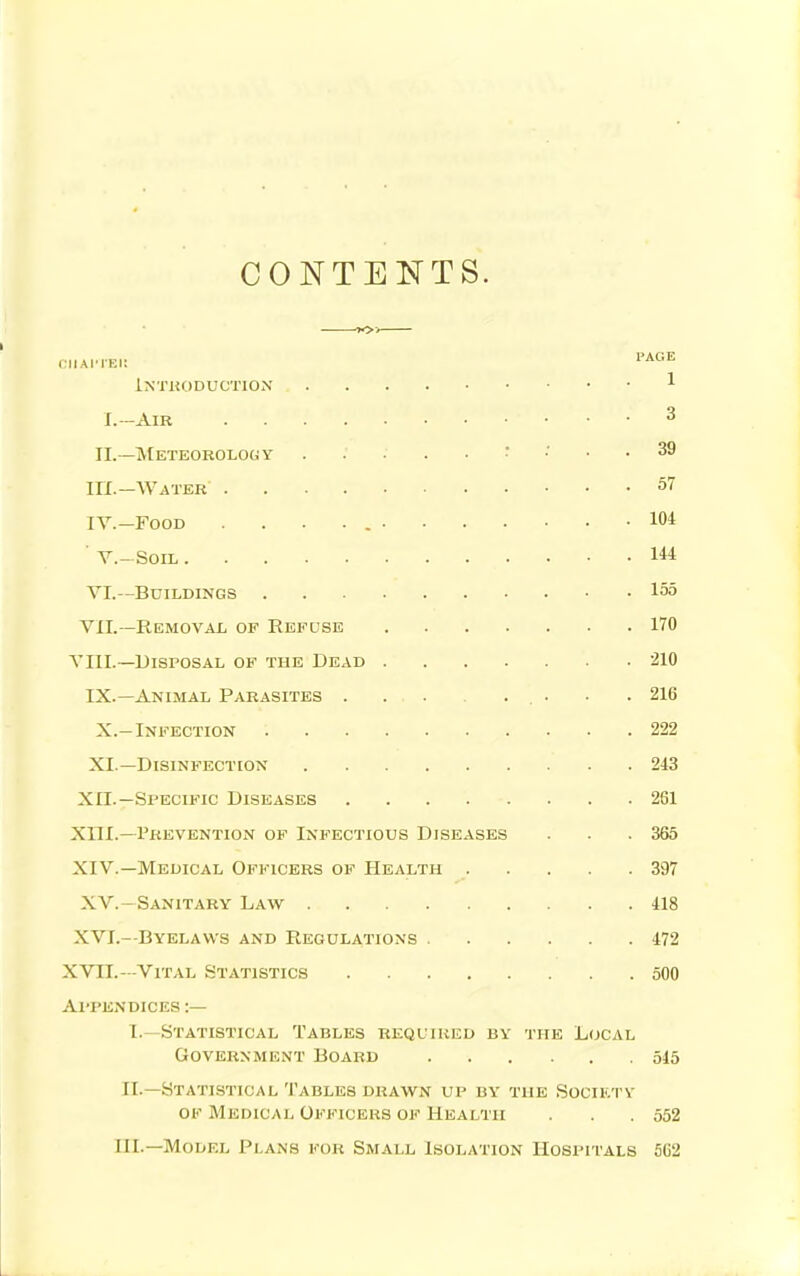 CONTENTS. iNTUODUCTION ^ I.-AiR 3 II.—IVtETEOBOLOCiY : ; . . 39 in.—Water 57 IV.-Food . . . 104 ■ v.- Soil 144 VI. —Buildings 15o VII. —Removal of Refuse 170 VIII.—Disposal of the Dead 210 IX.—Animal Parasites . ■ .216 X. —Infection 222 XI. —Disinfection 243 XII.—Specific Diseases 261 XIII. —Prevention of Infectious Diseases . . .365 XIV. —Medical Officers of Health 397 XV. —Sanitary Law 418 XVI. - Byelaws and Regulations 472 XVII.—Vital Statistics 500 Appendices :— I. —Statistical Tables required by the Local Government Board 515 II. —Statistical Tables drawn up by the Society OF Medical Officers of Health . . .552 III.—Model Plans for Small Isolation Hospitals 5G2