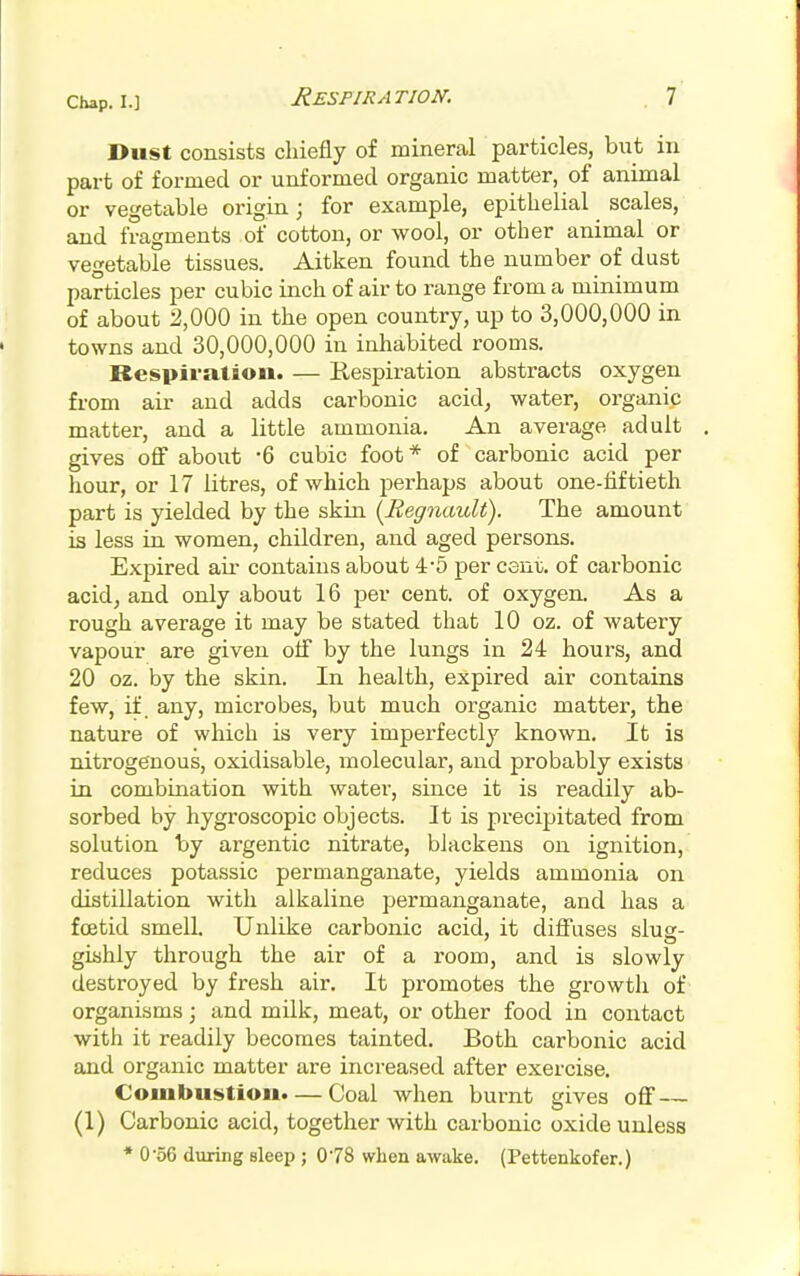 Dust consists chiefly of mineral particles, but in part of formed or unformed organic matter, of animal or vegetable origin; for example, epithelial scales, and fragments of cotton, or wool, or other animal or vegetable tissues. Aitken found the number of dust particles per cubic inch of air to range from a minimum of about 2,000 in the open country, up to 3,000,000 in towns and 30,000,000 in inhabited rooms. Respiration. — Eespiration abstracts oxygen from air and adds carbonic acid^ water, organic matter, and a little ammonia. An average adult gives ofi about -6 cubic foot * of carbonic acid per hour, or 17 litres, of which perhaps about one-tiftieth part is yielded by the skin (Regnault). The amount is less in women, children, and aged persons. Expired air contains about 4'5 per cent, of carbonic acid, and only about 16 per cent, of oxygen. As a rough average it may be stated that 10 oz. of watery vapour are given olf by the lungs in 24 hours, and 20 oz. by the skin. In health, expired air contains few, if. any, microbes, but much organic matter, the nature of which is very imperfectly known. It is nitrogenous, oxidisable, molecular, and probably exists in combination with water, since it is readily ab- sorbed by hygroscopic objects. It is precipitated from solution by argentic nitrate, blackens on ignition, reduces potassic permanganate, yields ammonia on distillation with alkaline permanganate, and has a foetid smell. Unlike carbonic acid, it diff'uses slug- gishly through the air of a room, and is slowly destroyed by fresh air. It promotes the growth of organisms; and milk, meat, or other food in contact with it readily becomes tainted. Both carbonic acid and organic matter are increased after exercise. Combustion. — Coal when burnt gives off — (1) Carbonic acid, together with carbonic oxide unless • 0*56 during sleep ; 078 when awake. (Pettenkofer.)