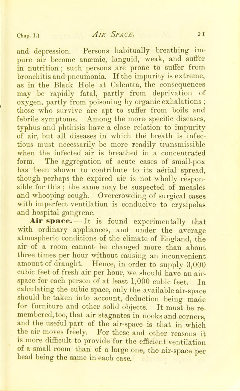 Air Space. and depression. Persons habitually breathing im- pure air become anaemic, languid, weak, and suffer in nutrition ; such persons are pi-one to suffer from bronchitis and jjueumonia. If the impurity is extreme, as in the Black Hole at Calcutta, the consequences may be rapidly fatal, partly from deprivation of oxygen, partly from poisoning by organic exhalations ; those who survive are apt to suffer from boils and febrile symptoms. Among the more- specific diseases, typhus and phthisis have a close relation to impurity of air, but all diseases in which the breath is infec- tious must necessarily be more readily transmissible when the infected air is breathed in a concentrated form. The aggregation of acute cases of small-pox has been shown to contribute to its aerial spread, though perhaps the expired air is not wholly respon- sible for this ; the same may be suspected of measles and whooping cough. Overcrowding of surgical cases with imperfect ventilation is conducive to erysipelas and hospital gangrene. Air spncc. — It is found experimentally that with ordinary appliances, and under the average atmospheric conditions of the climate of England, the air of a room cannot be changed more than about three times per hour without causing an inconvenient amount of draught. Hence, in order to supply 3,000 cubic feet of fresh air per hour, we should have an air- space for each person of at least 1,000 cubic feet. In calculating the cubic space, only the available air-space should be taken into account, deduction being made for furniture and other solid objects. It must be re- membered, too, that air stagnates in nooks and corners, and the useful part of the air-space is that in which the air moves freely. For these and other reasons it is more difficidt to provide for the efficient ventilation of a small room than of a large one, the air-space per head being the same in each case.