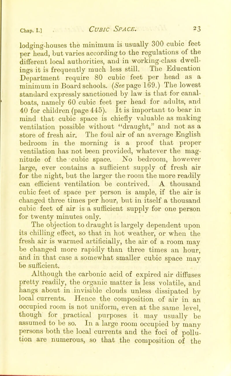 lodging-houses the minimum is usually 300 cubic feet per head, but varies according to the regulations of the different local authorities, and in working-class dwell- ings it is frequently much less still. The Education Department require 80 cubic feet per head as a minimum in Board schools. (-See page 169.) The lowest standard expressly sanctioned by law is that for canal- boats, namely 60 cubic feet per head for adults, and 40 for children (page 445). It is important to bear in mind that cubic space is chiefly valuable as making ventilation possible without draught, and not as a store of fresh air. The foul air of an average English bedroom in the morning is a proof that proper ventilation has not been provided, whatever the mag- nitude of the cubic space. No bedroom, however large, ever contains a sufficient supply of fresh air for the night, but the larger the room the more readily can efficient ventilation be contrived. A thousand cubic feet of space per person is ample, if the air is changed three times per hour, but in itself a thousand cubic feet of air is a sufficient supply for one person for twenty minutes only. The objection to draught is largely dependent upon its chilling effect, so that in hot weather, or when the fresh air is warmed artificially, the air of a room may be changed more rapidly than three times an hour, and in that case a somewhat smaller cubic space mav be sufficient. Although the carbonic acid of expired air diffuses pretty readily, the organic matter is less volatile, and hangs about in invisible clouds unless dissipated by local currents. Hence the composition of air in an occupied room is not uniform, even at the same level, though for practical purposes it may usually be assumed to be so. In a large room occupied by many persons both the local currents and the foci of pollu- tion are numerous, so that the composition of the