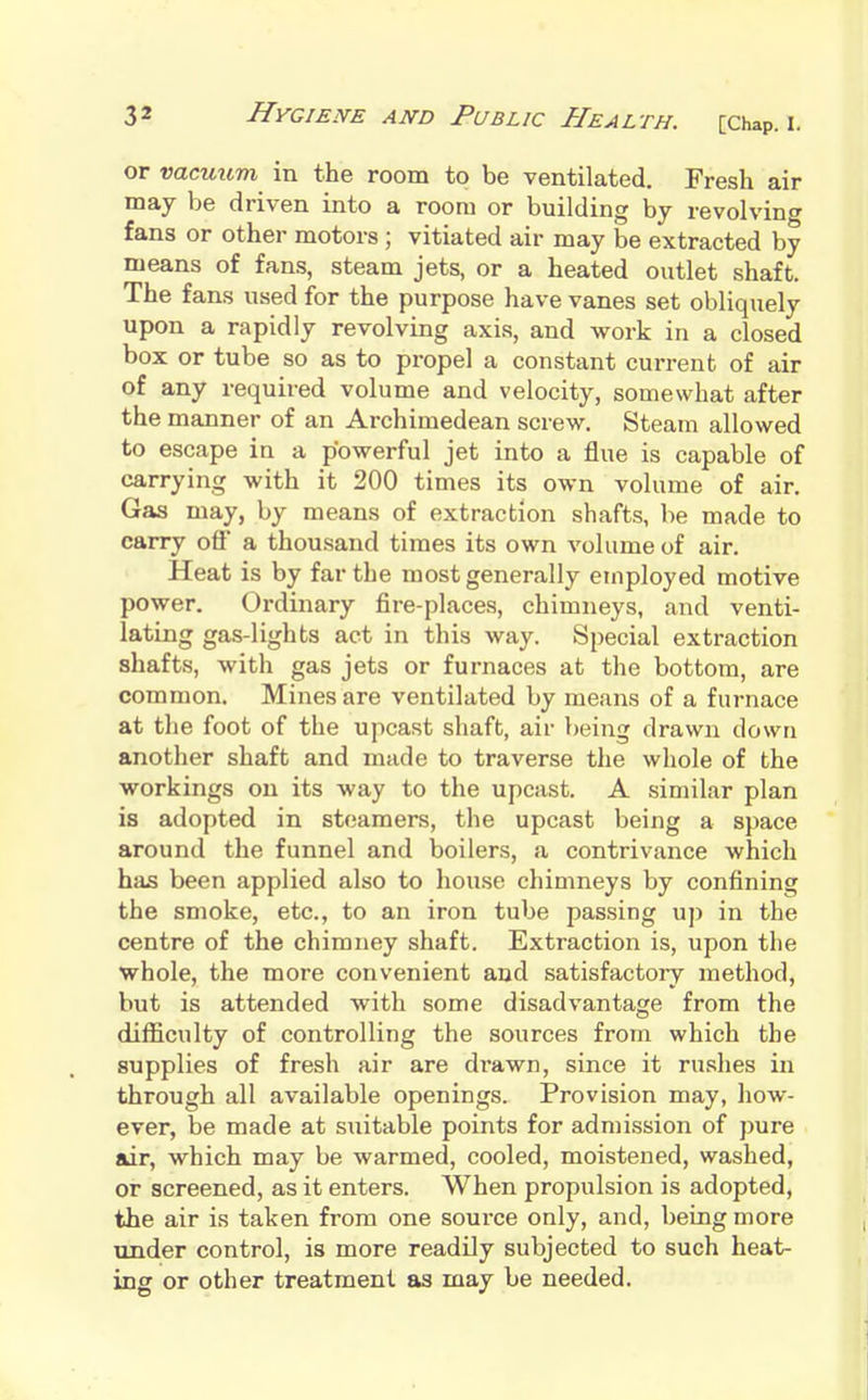 or vacuum in the room to be ventilated. Fresh air may be driven into a room or building by revolving fans or other motors ; vitiated air may be extracted by means of fans, steam jets, or a heated outlet shaft. The fans used for the purpose have vanes set obliquely upon a rapidly revolving axis, and work in a closed box or tube so as to pi-opel a constant current of air of any required volume and velocity, somewhat after the manner of an Archimedean screw. Steam allowed to escape in a powerful jet into a flue is capable of carrying with it 200 times its own volume of air. Gas may, by means of extraction shafts, be made to carry ofl a thousand times its own volume of air. Heat is by far the most generally employed motive power. Ordinary fire-places, chimneys, and venti- lating gas-lights act in this way. Special extraction shafts, with gas jets or furnaces at the bottom, are common. Mines are ventilated by means of a furnace at the foot of the upcast shaft, air being drawn down another shaft and made to traverse the whole of the workings on its way to the upcast. A similar plan is adopted in steamers, the upcast being a space around the funnel and boilers, a contrivance which has been applied also to house chimneys by confining the smoke, etc., to an iron tube passing up in the centre of the chimney shaft. Extraction is, upon the whole, the more convenient and satisfactory method, but is attended with some disadvantage from the difficulty of controlling the sources from which the supplies of fresh air are drawn, since it rushes in through all available openings. Provision may, how- ever, be made at suitable points for admission of pure air, which may be warmed, cooled, moistened, washed, or screened, as it enters. When propulsion is adopted, the air is taken from one source only, and, being more under control, is more readily subjected to such heat- ing or other treatment as may be needed.