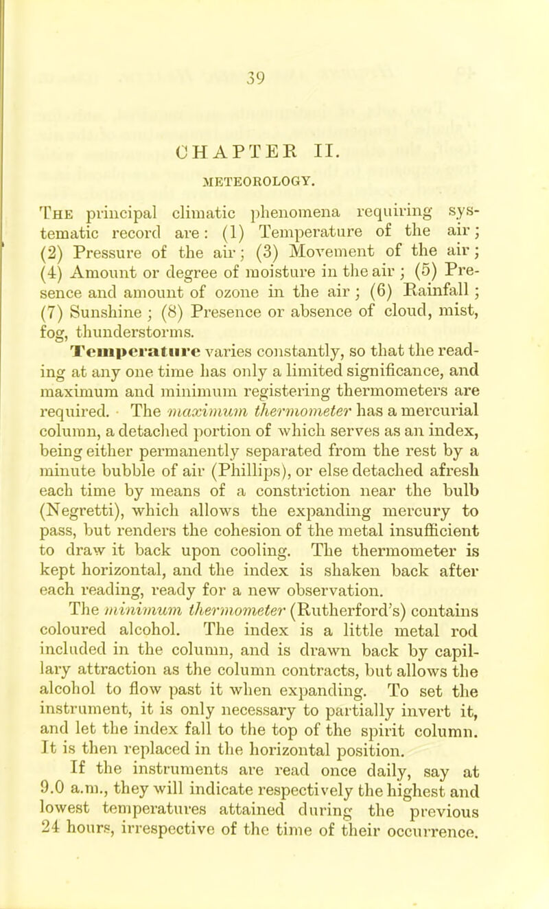 CHAPTER II. METEOROLOGY. The principal climatic phenomena requiring sys- tematic record are: (1) Temperature of the air; (2) Pressure of the air; (3) Movement of the air; (4) Amount or degree of moisture in the air ; (5) Pre- sence and amount of ozone in the air; (6) Rainfall ; (7) Sunshine ; (8) Presence or absence of cloud, mist, fog, thunderstorms. Temperature varies constantly, so that the read- ing at any one time has only a limited significance, and maximum and minimum registering thermometers are required. The maximum thermometer has a mercurial column, a detached portion of which serves as an index, being either permanently separated from the rest by a minute bubble of air (Phillips), or else detached afresh each time by means of a constriction near the bulb (Negretti), which allows the expanding mercury to pass, but renders the cohesion of the metal insufficient to draw it back upon cooling. The thermometer is kept horizontal, and the index is shaken back after each reading, ready for a new observation. The minimum thermometer (Rutherford's) contains coloured alcohol. The index is a little metal rod included in the column, and is drawn back by capil- lary attraction as the column contracts, but allows the alcohol to flow past it when expanding. To set the instrument, it is only necessary to partially invert it, and let the index fall to tiie top of the spirit column. It is then replaced in the horizontal position. If the instruments are read once daily, say at 9.0 a.m., they will indicate respectively the highest and lowest temperatures attained during the previous 24 hours, irrespective of the time of their occurrence.